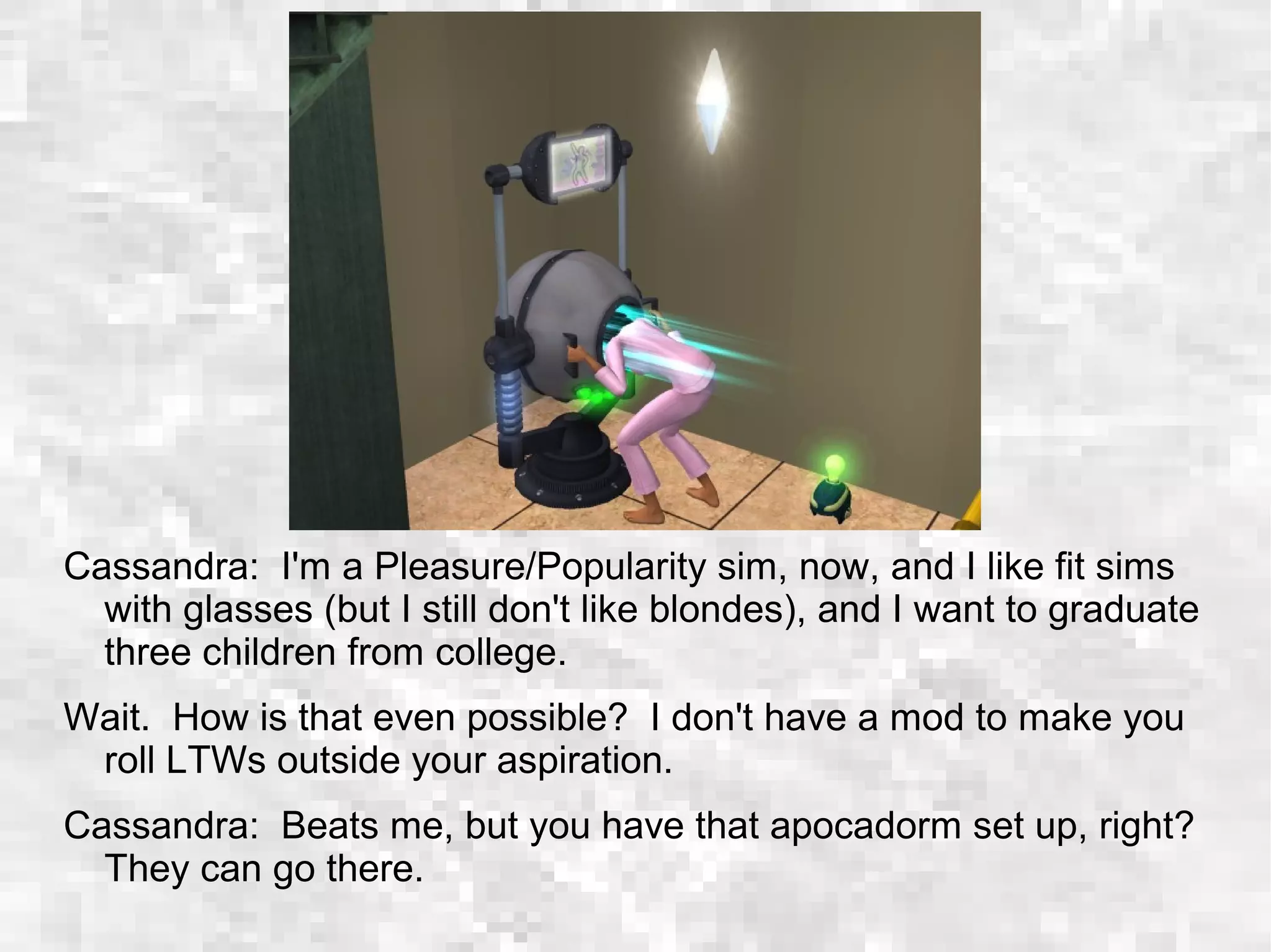 Cassandra: I'm a Pleasure/Popularity sim, now, and I like fit sims
with glasses (but I still don't like blondes), and I want to graduate
three children from college.
Wait. How is that even possible? I don't have a mod to make you
roll LTWs outside your aspiration.
Cassandra: Beats me, but you have that apocadorm set up, right?
They can go there.
 