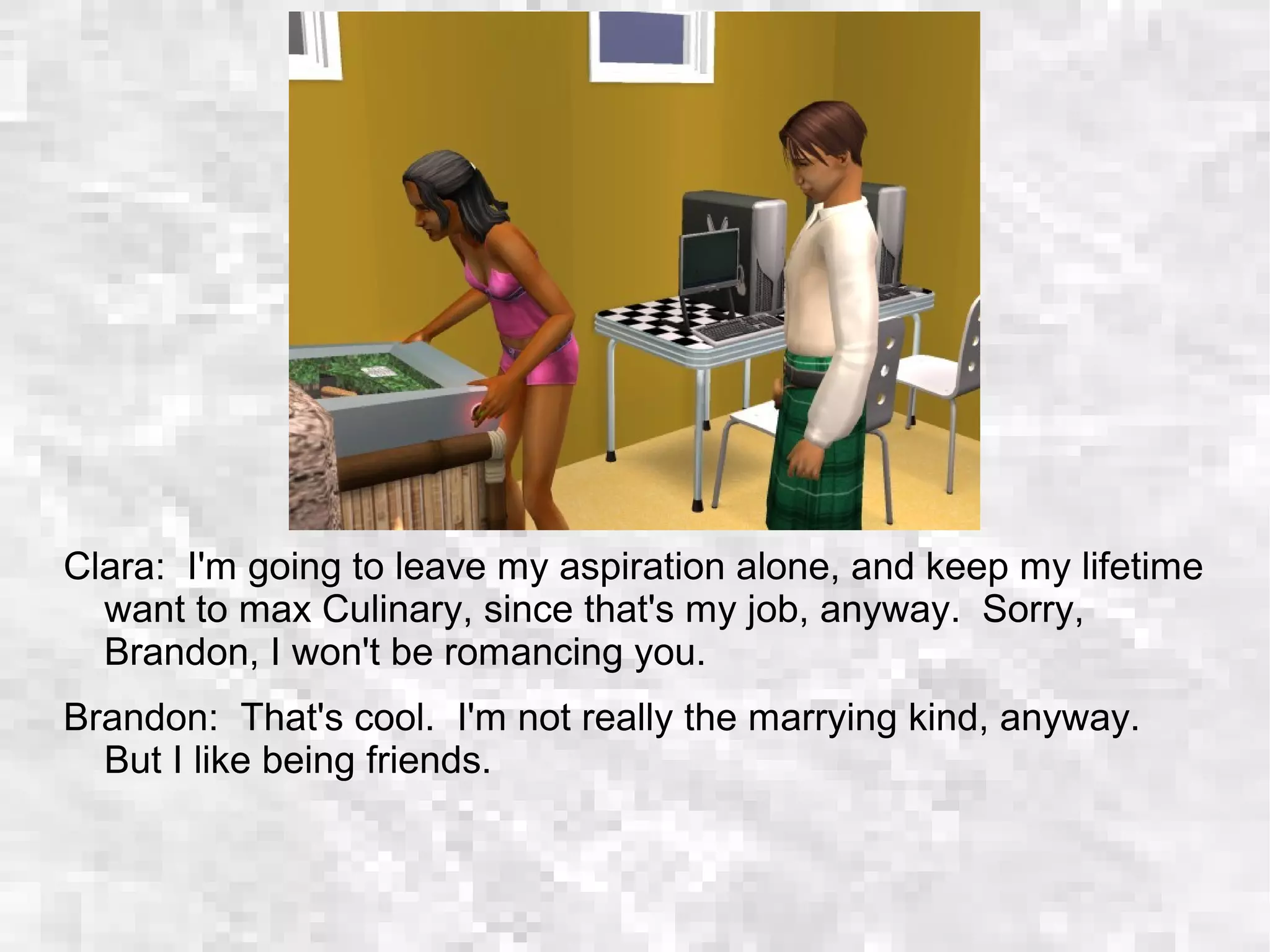 Clara: I'm going to leave my aspiration alone, and keep my lifetime
want to max Culinary, since that's my job, anyway. Sorry,
Brandon, I won't be romancing you.
Brandon: That's cool. I'm not really the marrying kind, anyway.
But I like being friends.
 