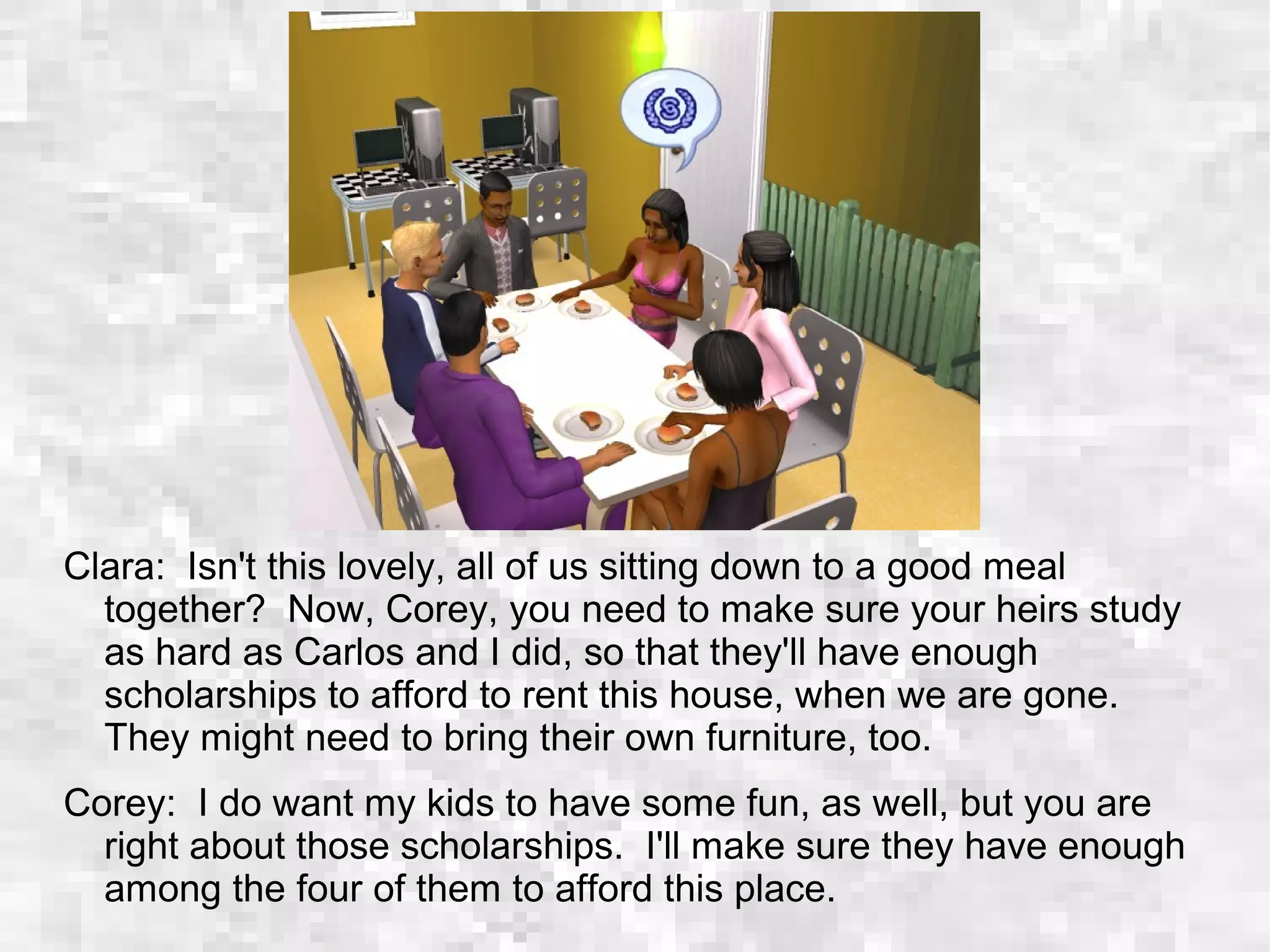 Clara: Isn't this lovely, all of us sitting down to a good meal
together? Now, Corey, you need to make sure your heirs study
as hard as Carlos and I did, so that they'll have enough
scholarships to afford to rent this house, when we are gone.
They might need to bring their own furniture, too.
Corey: I do want my kids to have some fun, as well, but you are
right about those scholarships. I'll make sure they have enough
among the four of them to afford this place.
 
