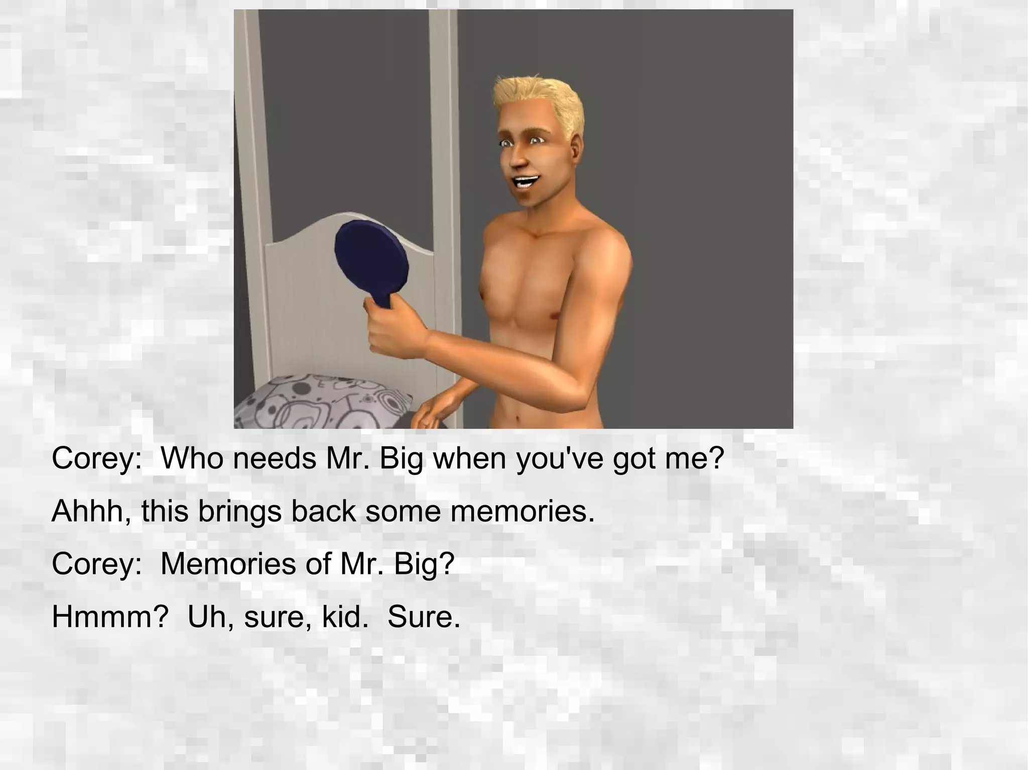 Corey: Who needs Mr. Big when you've got me?
Ahhh, this brings back some memories.
Corey: Memories of Mr. Big?
Hmmm? Uh, sure, kid. Sure.
 
