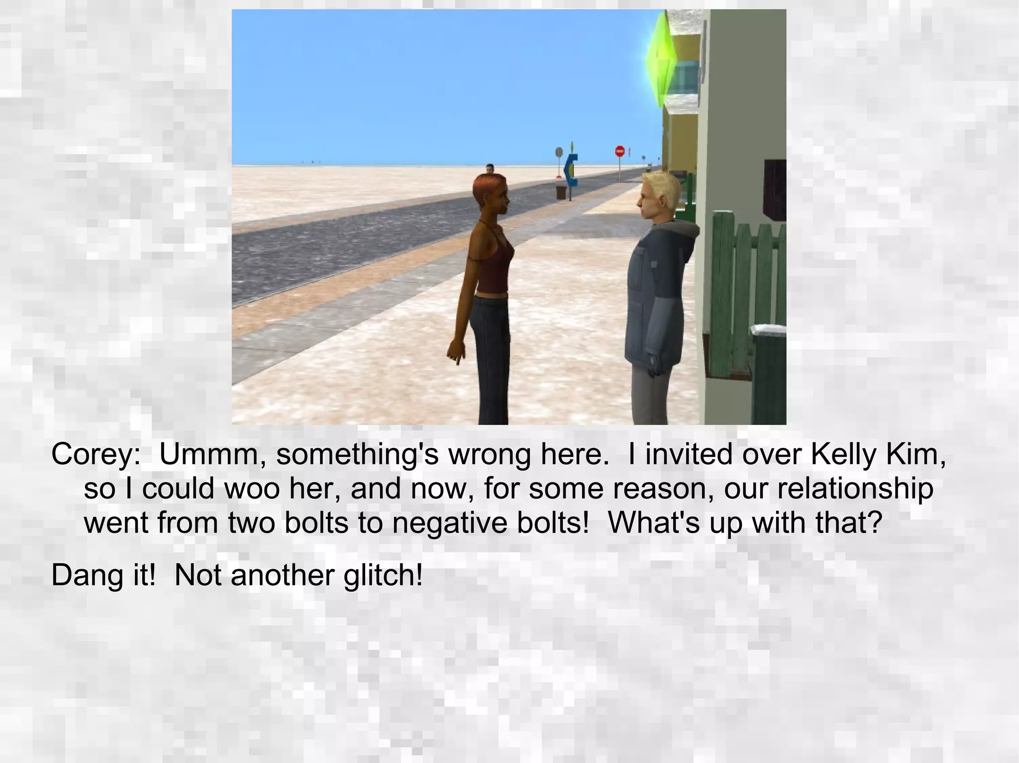 Corey: Ummm, something's wrong here. I invited over Kelly Kim,
so I could woo her, and now, for some reason, our relationship
went from two bolts to negative bolts! What's up with that?
Dang it! Not another glitch!
 