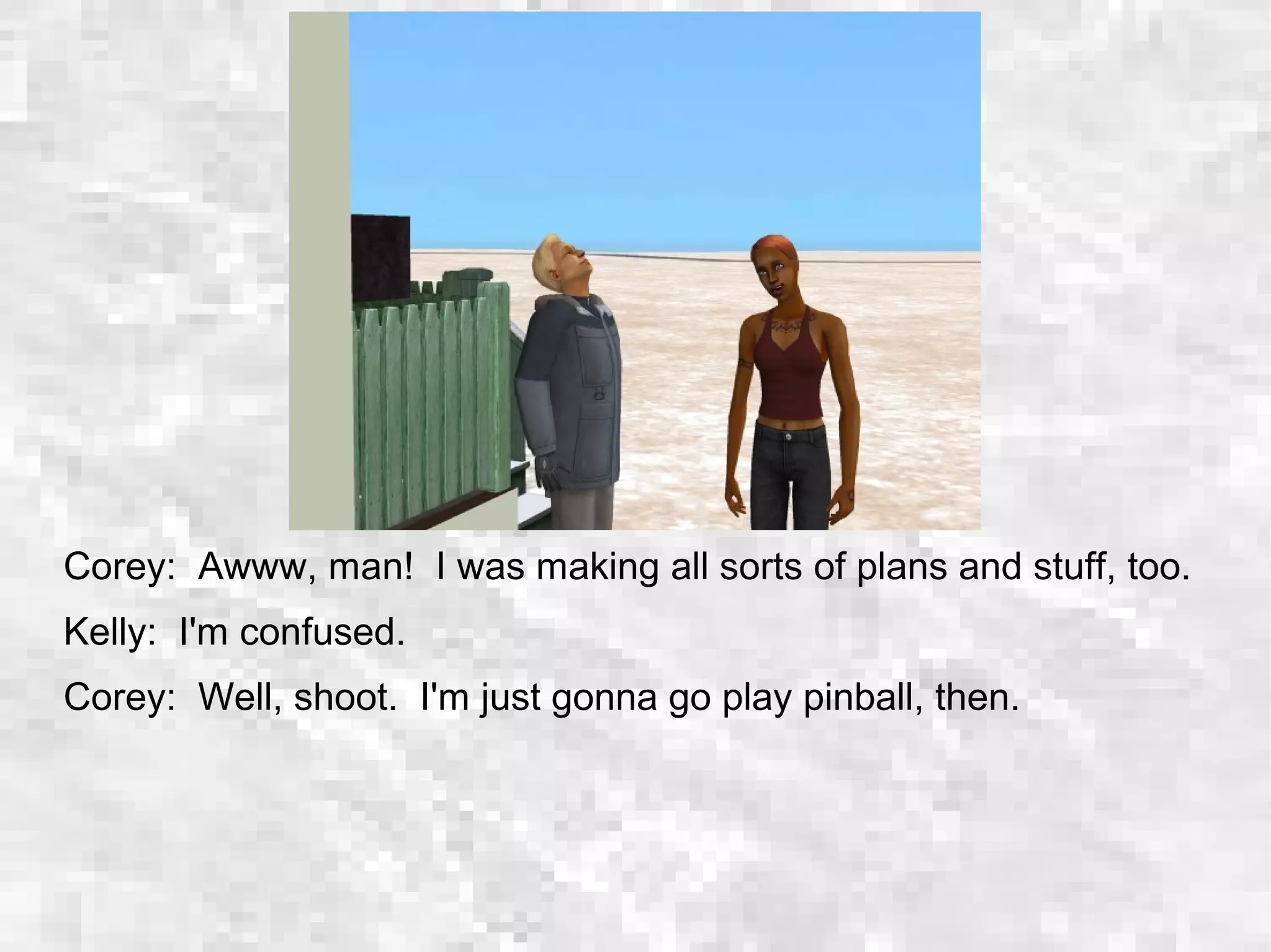 Corey: Awww, man! I was making all sorts of plans and stuff, too.
Kelly: I'm confused.
Corey: Well, shoot. I'm just gonna go play pinball, then.
 