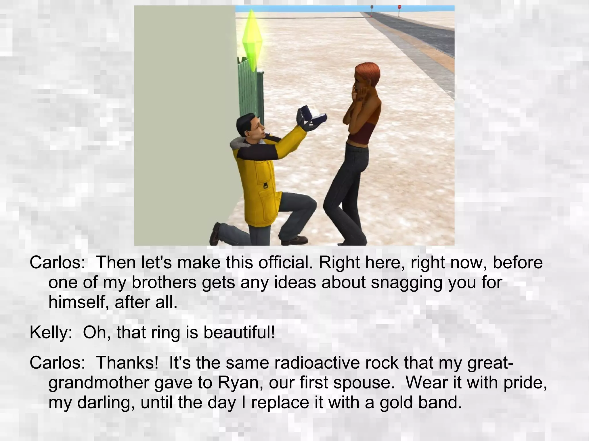 Carlos: Then let's make this official. Right here, right now, before
one of my brothers gets any ideas about snagging you for
himself, after all.
Kelly: Oh, that ring is beautiful!
Carlos: Thanks! It's the same radioactive rock that my great-
grandmother gave to Ryan, our first spouse. Wear it with pride,
my darling, until the day I replace it with a gold band.
 