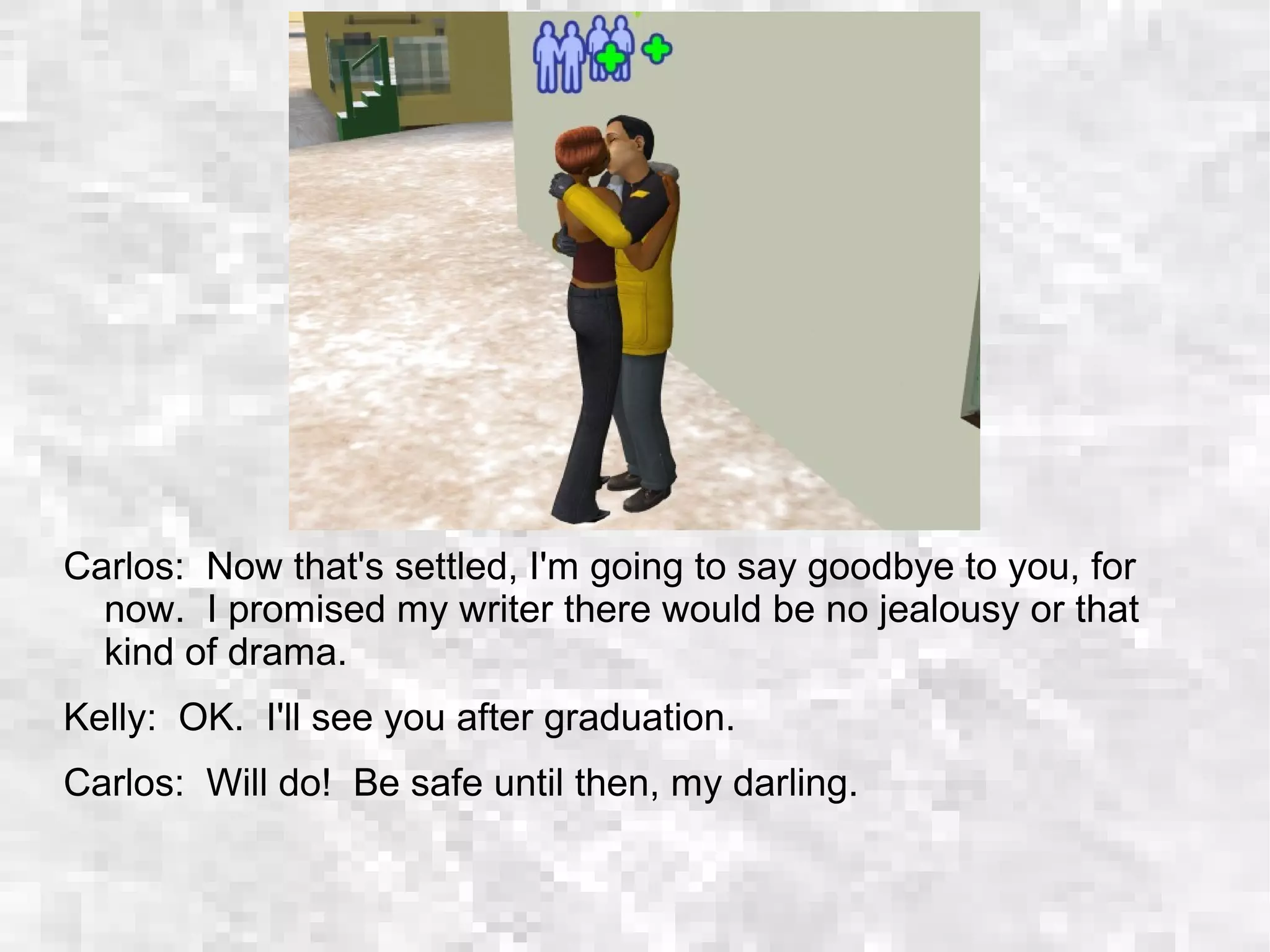 Carlos: Now that's settled, I'm going to say goodbye to you, for
now. I promised my writer there would be no jealousy or that
kind of drama.
Kelly: OK. I'll see you after graduation.
Carlos: Will do! Be safe until then, my darling.
 