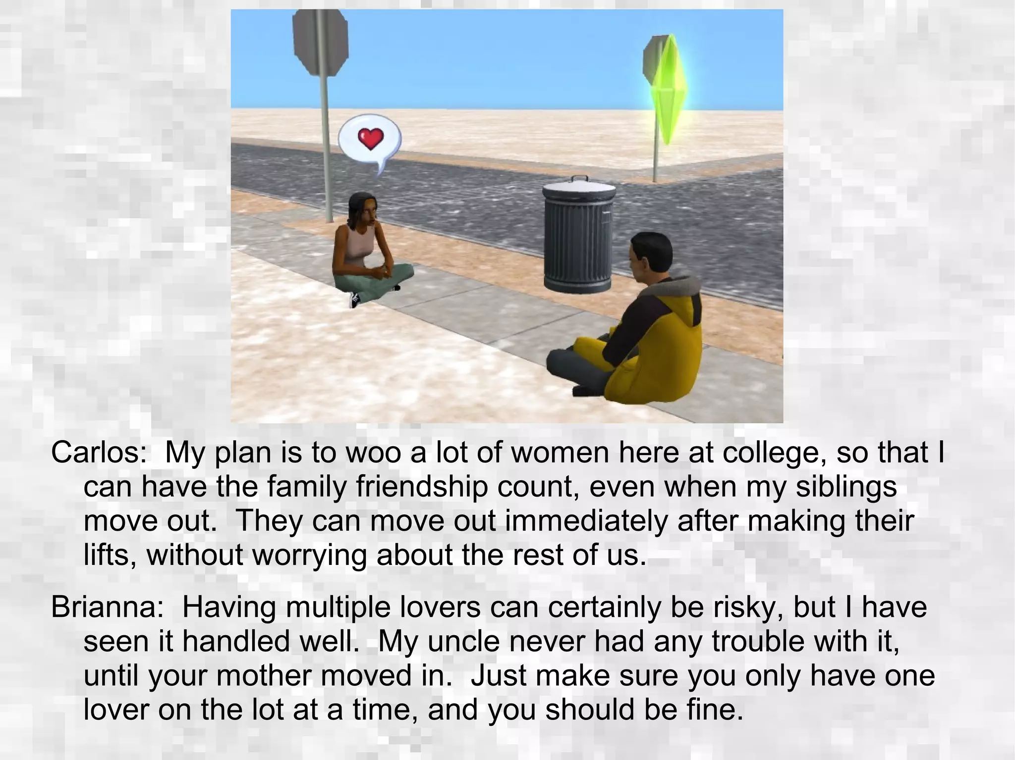 Carlos: My plan is to woo a lot of women here at college, so that I
can have the family friendship count, even when my siblings
move out. They can move out immediately after making their
lifts, without worrying about the rest of us.
Brianna: Having multiple lovers can certainly be risky, but I have
seen it handled well. My uncle never had any trouble with it,
until your mother moved in. Just make sure you only have one
lover on the lot at a time, and you should be fine.
 