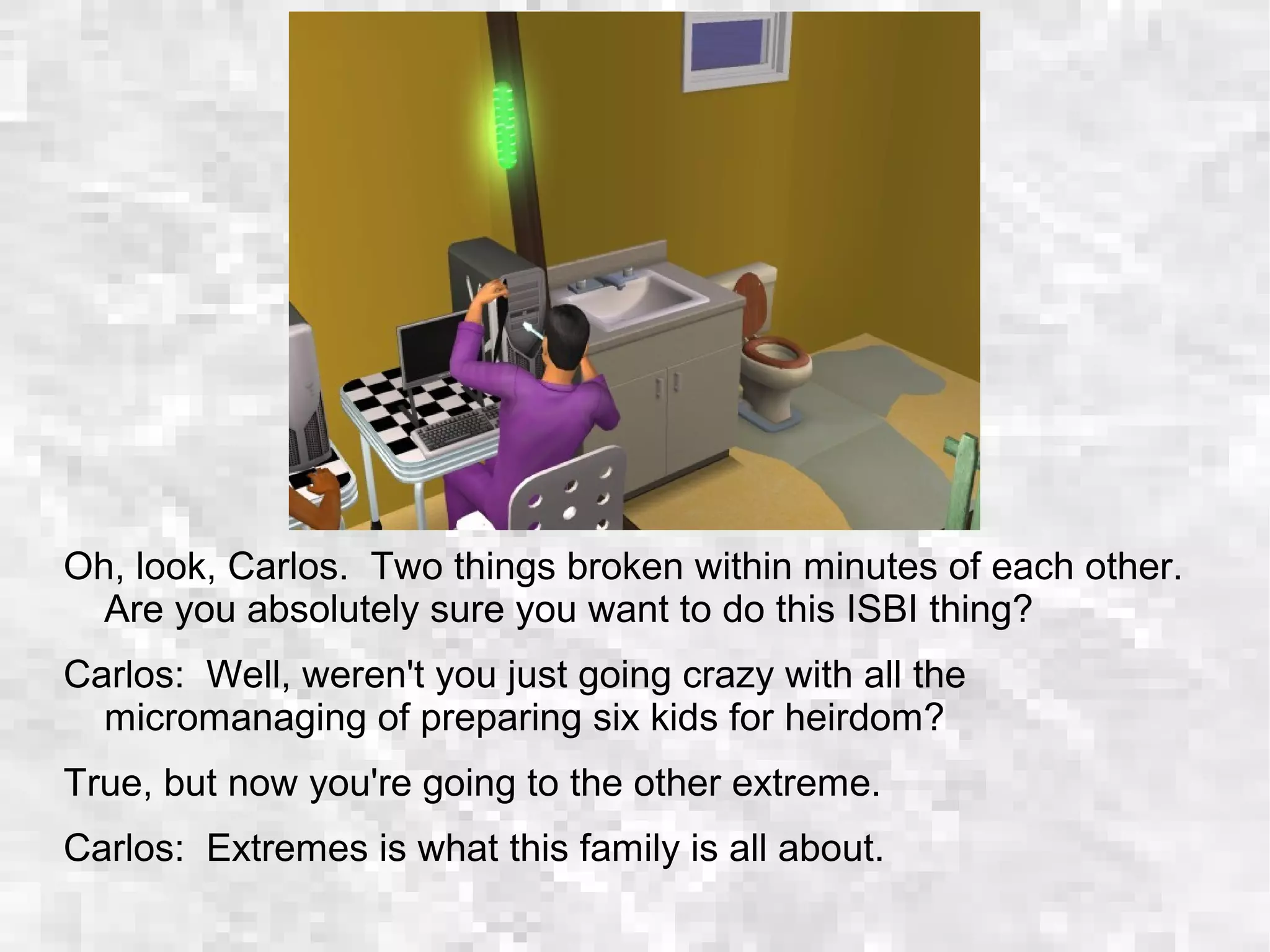Oh, look, Carlos. Two things broken within minutes of each other.
Are you absolutely sure you want to do this ISBI thing?
Carlos: Well, weren't you just going crazy with all the
micromanaging of preparing six kids for heirdom?
True, but now you're going to the other extreme.
Carlos: Extremes is what this family is all about.
 