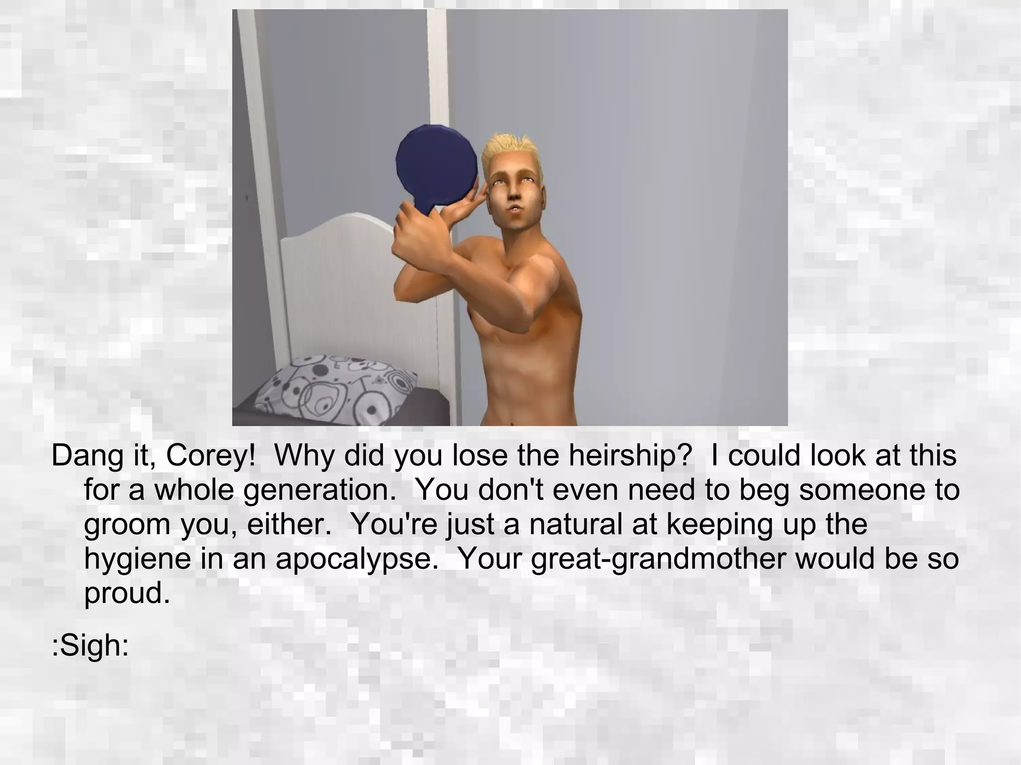 Dang it, Corey! Why did you lose the heirship? I could look at this
for a whole generation. You don't even need to beg someone to
groom you, either. You're just a natural at keeping up the
hygiene in an apocalypse. Your great-grandmother would be so
proud.
:Sigh:
 