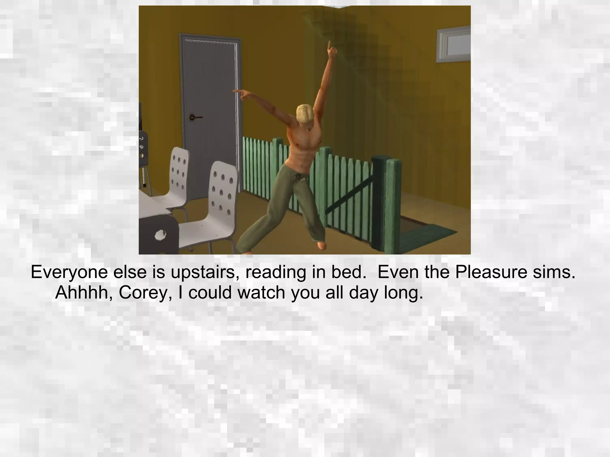 Everyone else is upstairs, reading in bed. Even the Pleasure sims.
Ahhhh, Corey, I could watch you all day long.
 