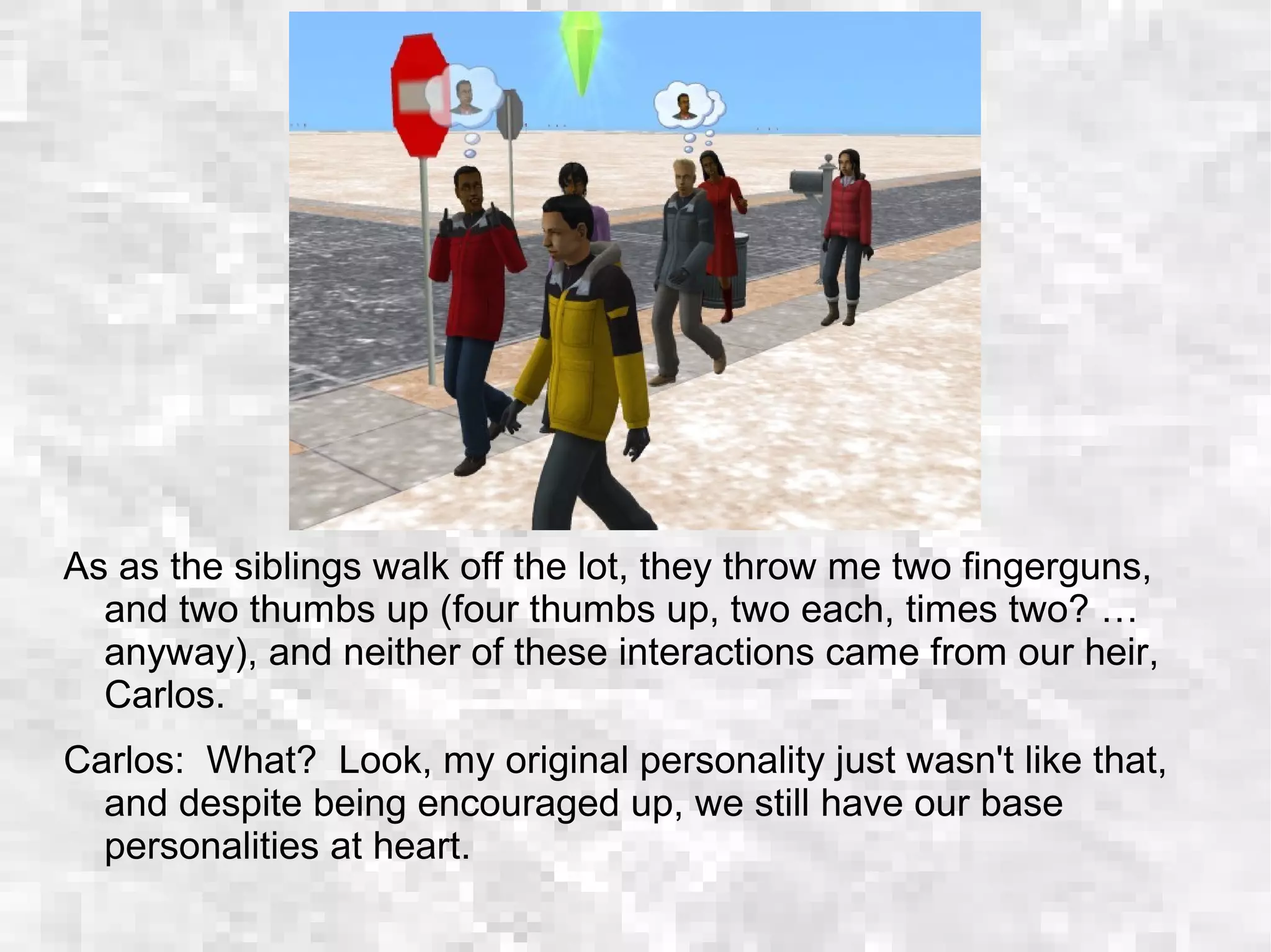 As as the siblings walk off the lot, they throw me two fingerguns,
and two thumbs up (four thumbs up, two each, times two? …
anyway), and neither of these interactions came from our heir,
Carlos.
Carlos: What? Look, my original personality just wasn't like that,
and despite being encouraged up, we still have our base
personalities at heart.
 