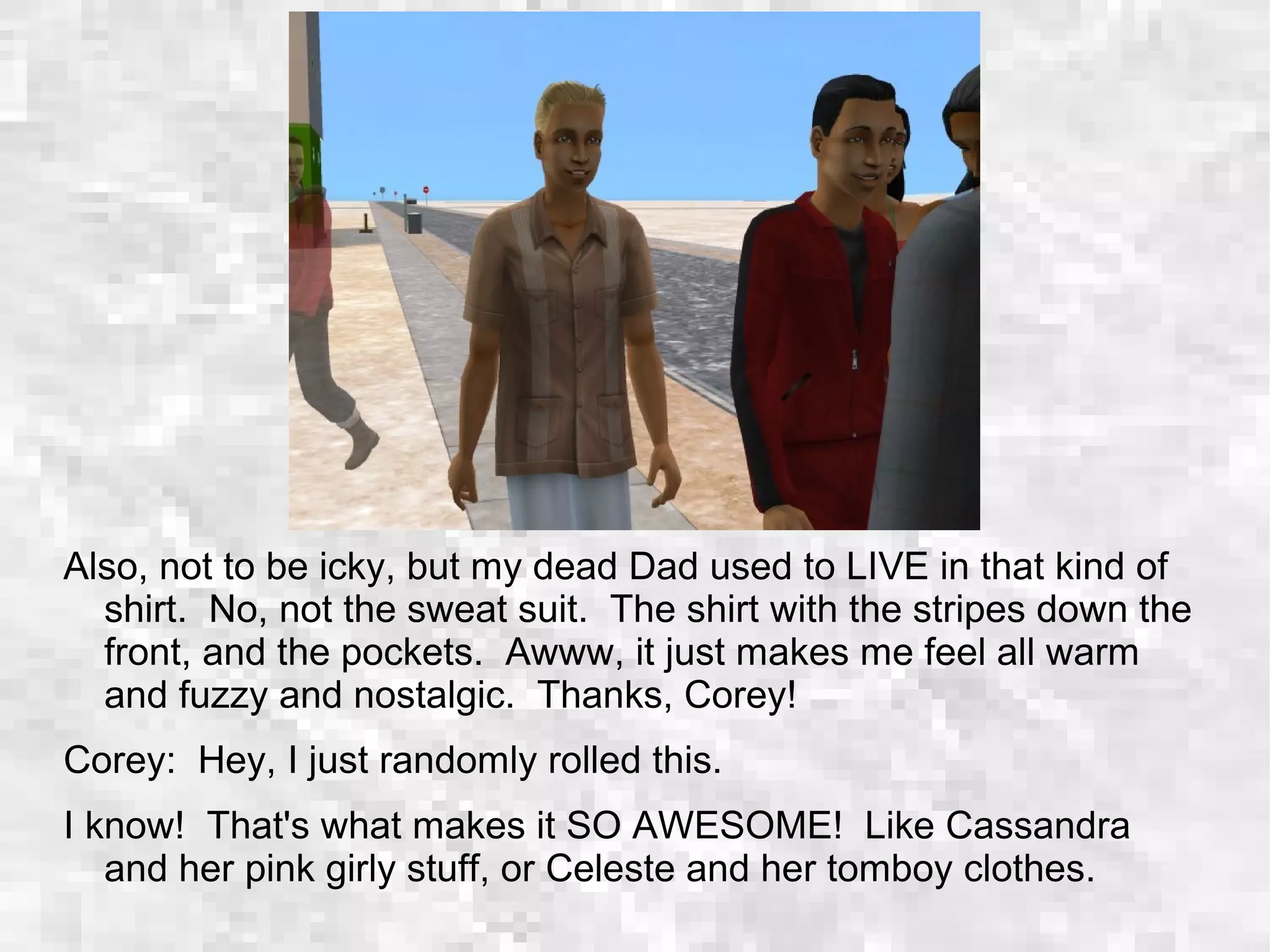 Also, not to be icky, but my dead Dad used to LIVE in that kind of
shirt. No, not the sweat suit. The shirt with the stripes down the
front, and the pockets. Awww, it just makes me feel all warm
and fuzzy and nostalgic. Thanks, Corey!
Corey: Hey, I just randomly rolled this.
I know! That's what makes it SO AWESOME! Like Cassandra
and her pink girly stuff, or Celeste and her tomboy clothes.
 