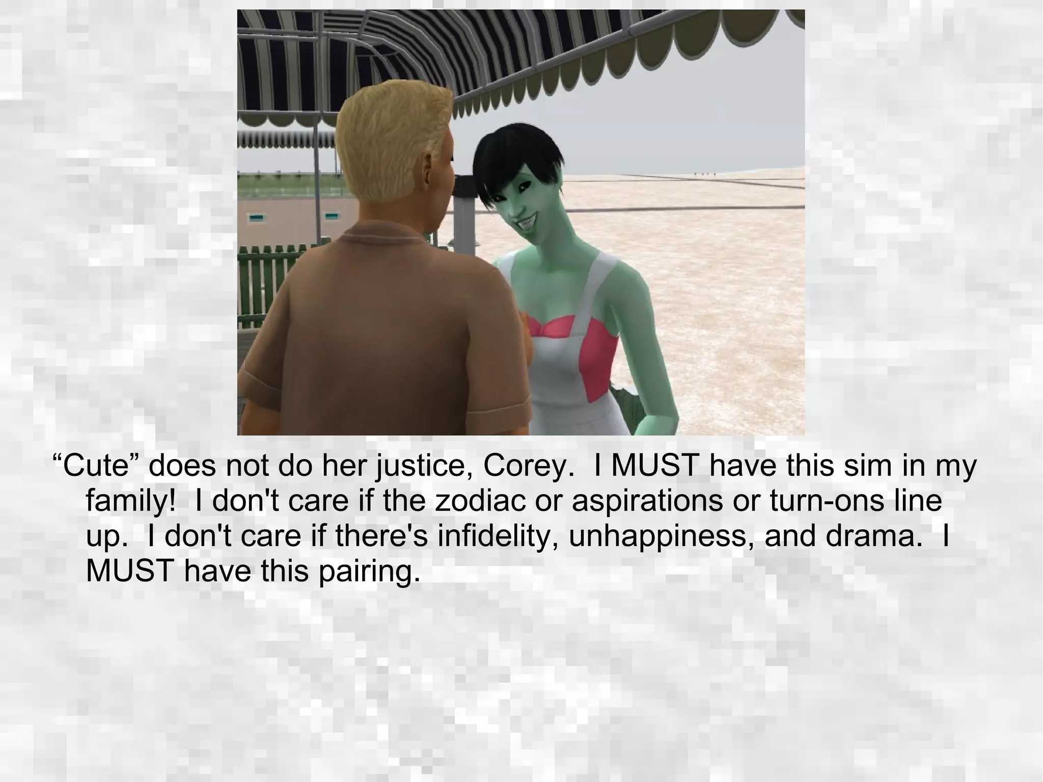 “Cute” does not do her justice, Corey. I MUST have this sim in my
family! I don't care if the zodiac or aspirations or turn-ons line
up. I don't care if there's infidelity, unhappiness, and drama. I
MUST have this pairing.
 