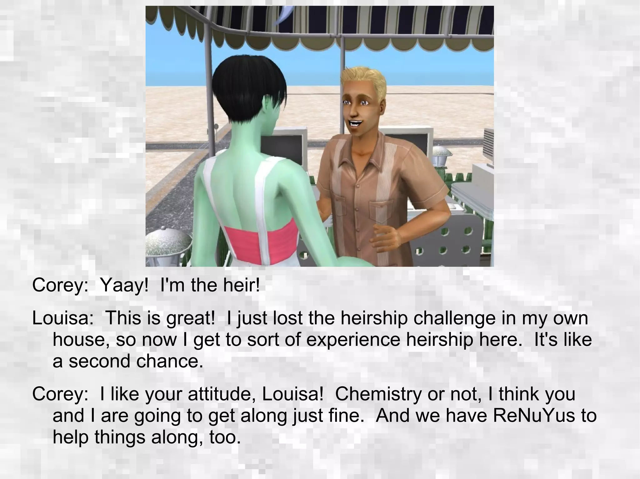 Corey: Yaay! I'm the heir!
Louisa: This is great! I just lost the heirship challenge in my own
house, so now I get to sort of experience heirship here. It's like
a second chance.
Corey: I like your attitude, Louisa! Chemistry or not, I think you
and I are going to get along just fine. And we have ReNuYus to
help things along, too.
 