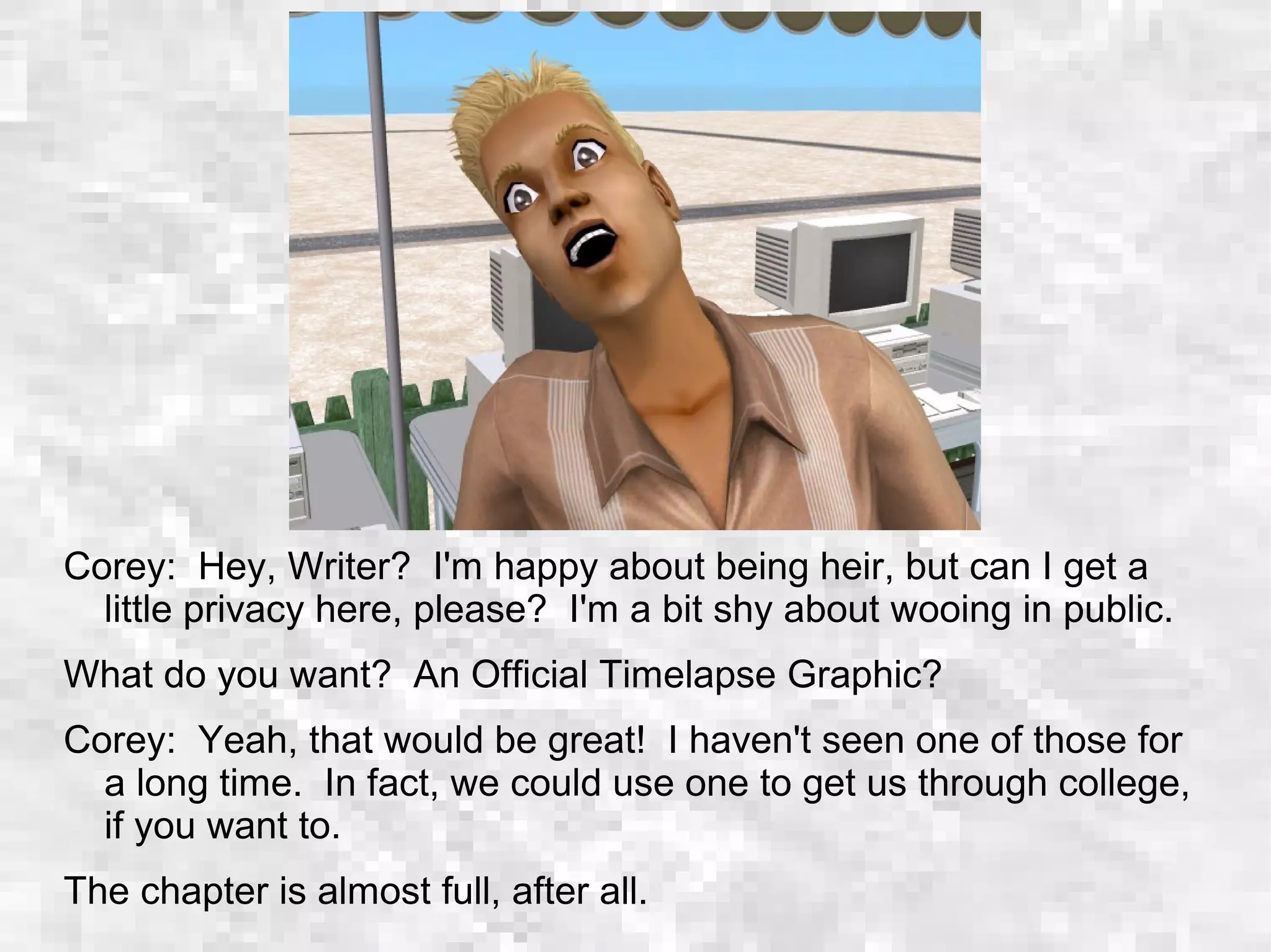 Corey: Hey, Writer? I'm happy about being heir, but can I get a
little privacy here, please? I'm a bit shy about wooing in public.
What do you want? An Official Timelapse Graphic?
Corey: Yeah, that would be great! I haven't seen one of those for
a long time. In fact, we could use one to get us through college,
if you want to.
The chapter is almost full, after all.
 