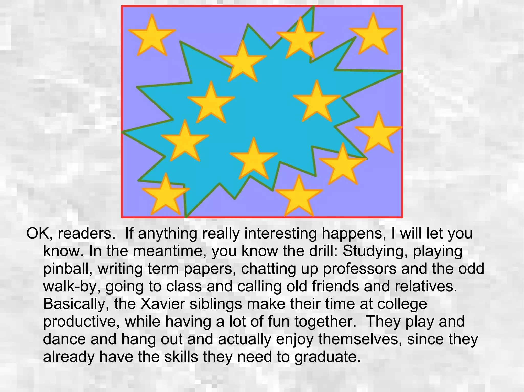OK, readers. If anything really interesting happens, I will let you
know. In the meantime, you know the drill: Studying, playing
pinball, writing term papers, chatting up professors and the odd
walk-by, going to class and calling old friends and relatives.
Basically, the Xavier siblings make their time at college
productive, while having a lot of fun together. They play and
dance and hang out and actually enjoy themselves, since they
already have the skills they need to graduate.
 