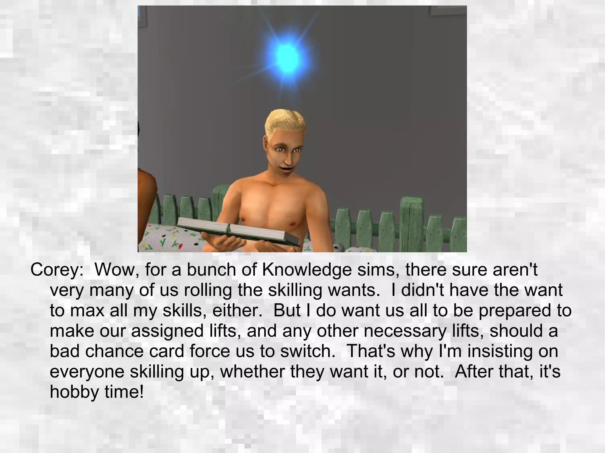 Corey: Wow, for a bunch of Knowledge sims, there sure aren't
very many of us rolling the skilling wants. I didn't have the want
to max all my skills, either. But I do want us all to be prepared to
make our assigned lifts, and any other necessary lifts, should a
bad chance card force us to switch. That's why I'm insisting on
everyone skilling up, whether they want it, or not. After that, it's
hobby time!
 
