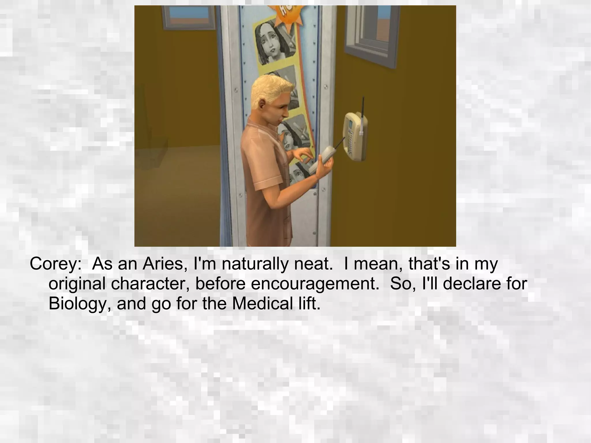 Corey: As an Aries, I'm naturally neat. I mean, that's in my
original character, before encouragement. So, I'll declare for
Biology, and go for the Medical lift.
 
