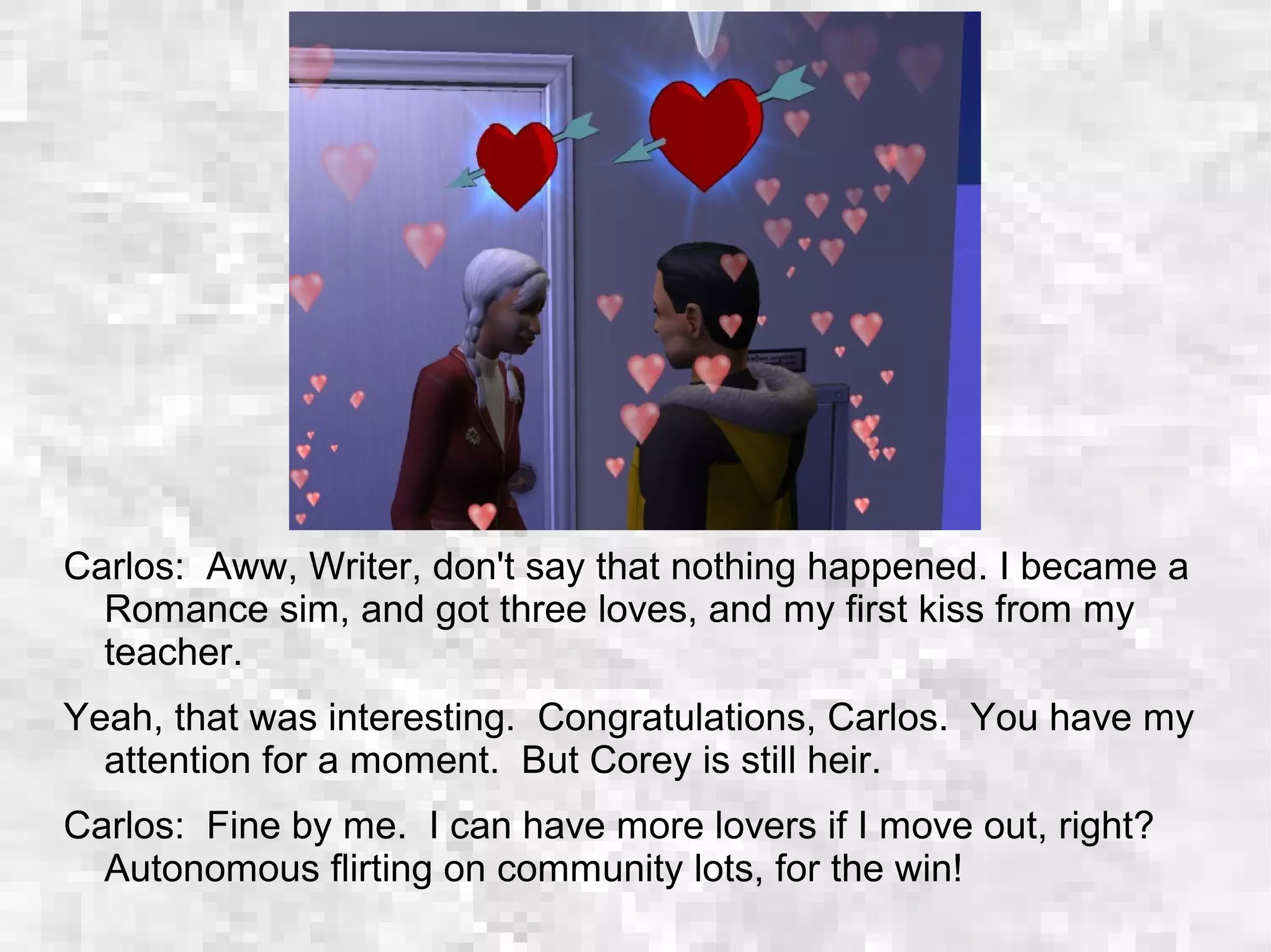 Carlos: Aww, Writer, don't say that nothing happened. I became a
Romance sim, and got three loves, and my first kiss from my
teacher.
Yeah, that was interesting. Congratulations, Carlos. You have my
attention for a moment. But Corey is still heir.
Carlos: Fine by me. I can have more lovers if I move out, right?
Autonomous flirting on community lots, for the win!
 