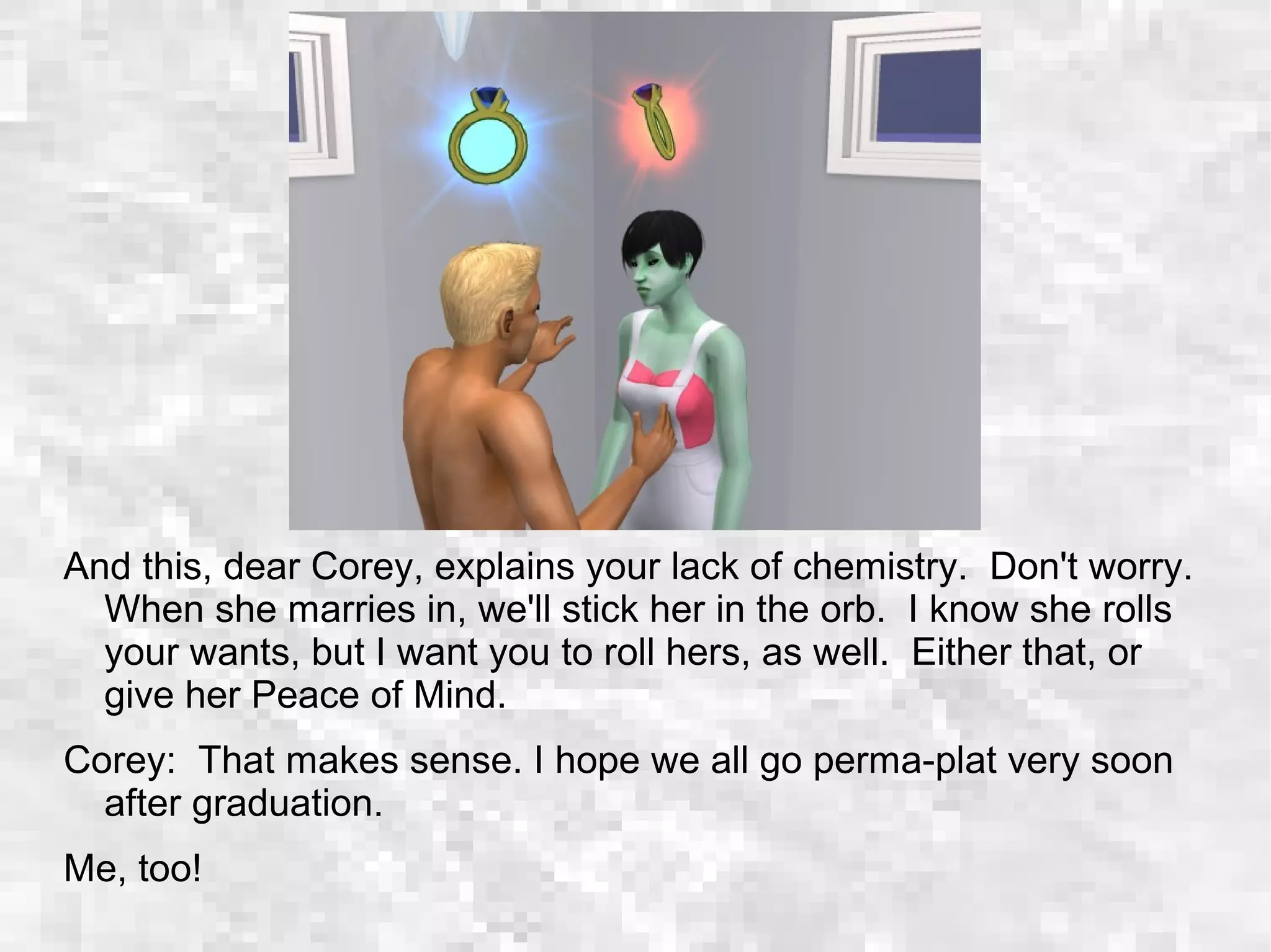 And this, dear Corey, explains your lack of chemistry. Don't worry.
When she marries in, we'll stick her in the orb. I know she rolls
your wants, but I want you to roll hers, as well. Either that, or
give her Peace of Mind.
Corey: That makes sense. I hope we all go perma-plat very soon
after graduation.
Me, too!
 