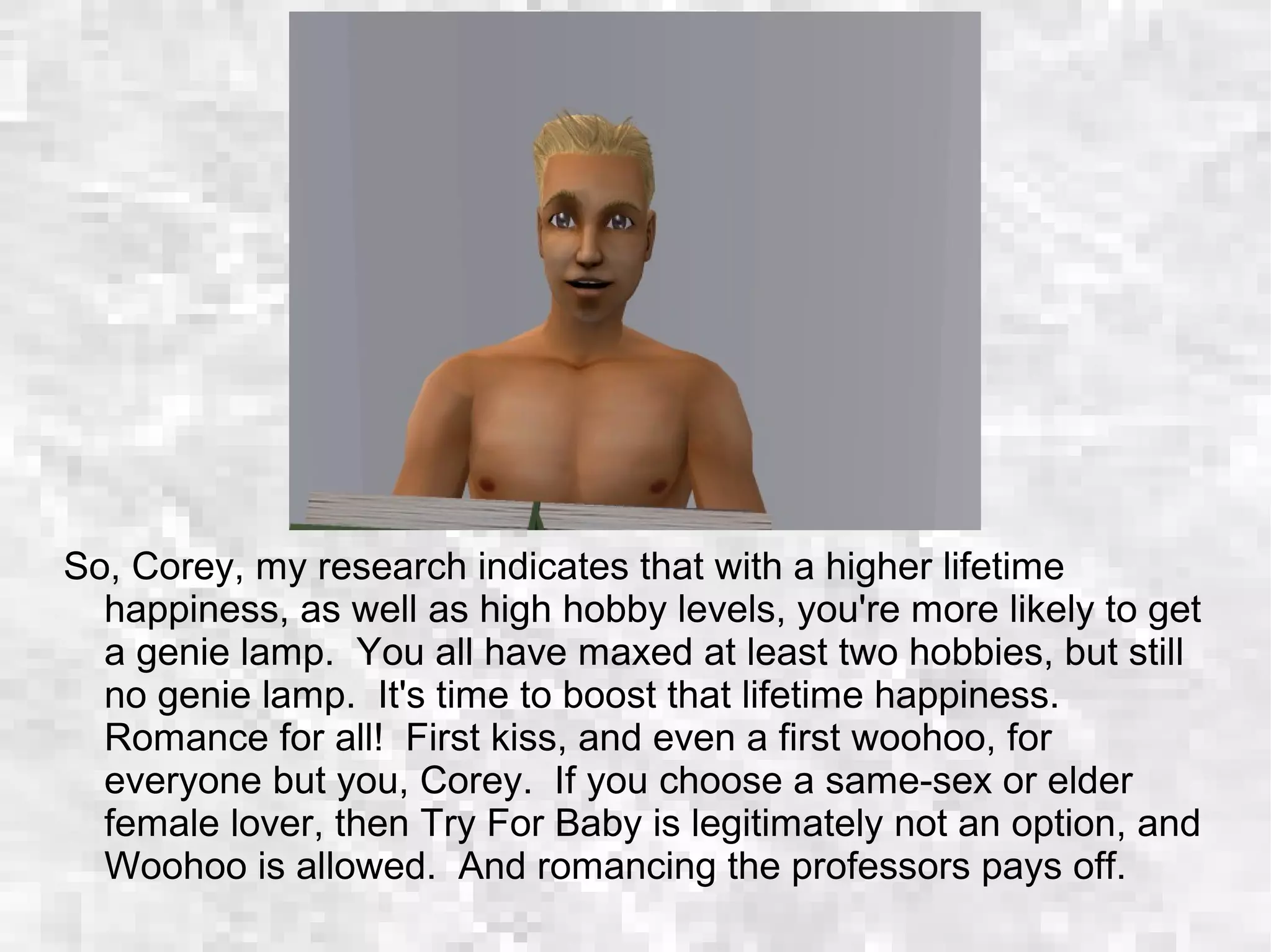 So, Corey, my research indicates that with a higher lifetime
happiness, as well as high hobby levels, you're more likely to get
a genie lamp. You all have maxed at least two hobbies, but still
no genie lamp. It's time to boost that lifetime happiness.
Romance for all! First kiss, and even a first woohoo, for
everyone but you, Corey. If you choose a same-sex or elder
female lover, then Try For Baby is legitimately not an option, and
Woohoo is allowed. And romancing the professors pays off.
 