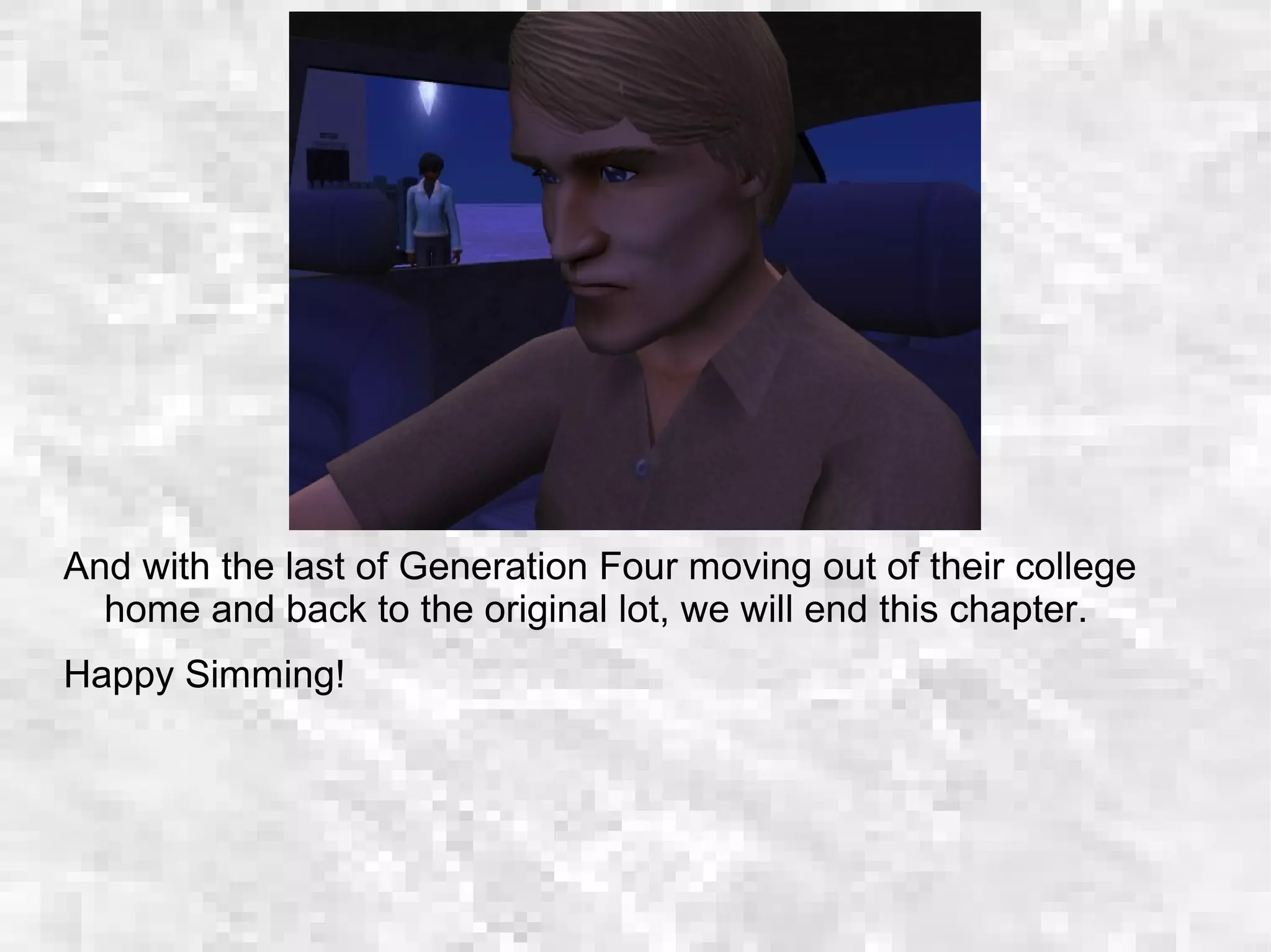 And with the last of Generation Four moving out of their college
home and back to the original lot, we will end this chapter.
Happy Simming!
 