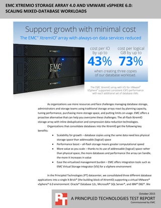 October 2015
A PRINCIPLED TECHNOLOGIES TEST REPORT
Commissioned by EMC
EMC XTREMIO STORAGE ARRAY 4.0 AND VMWARE vSPHERE 6.0:
SCALING MIXED-DATABASE WORKLOADS
As organizations use more resources and face challenges managing database storage,
administrators and storage teams using traditional storage arrays react by planning capacity,
tuning performance, purchasing more storage space, and putting limits on usage. EMC offers a
proactive alternative that can help you overcome these challenges: The all-flash XtremIO
storage array with inline deduplication and compression data-reduction technologies.
Organizations that consolidate databases into the XtremIO get the following key
benefits:
 Scalability for growth – database copies using the same data need less physical
storage space than addressable (logical) space
 Performance boost – all-flash storage means greater computational speed
 More value as you scale – thanks to its use of addressable (logical) space rather
than physical space, the more databases and performance the array can handle,
the more it increases in value
 Ease the virtualized management burden – EMC offers integration tools such as
EMC Virtual Storage Integrator (VSI) for a vSphere environment
In the Principled Technologies (PT) datacenter, we consolidated three different database
applications into a single X-Brick® (the building block of XtremIO) supporting a virtual VMware®
vSphere® 6.0 environment: Oracle® Database 12c, Microsoft® SQL Server®, and IBM® DB2®. We
 