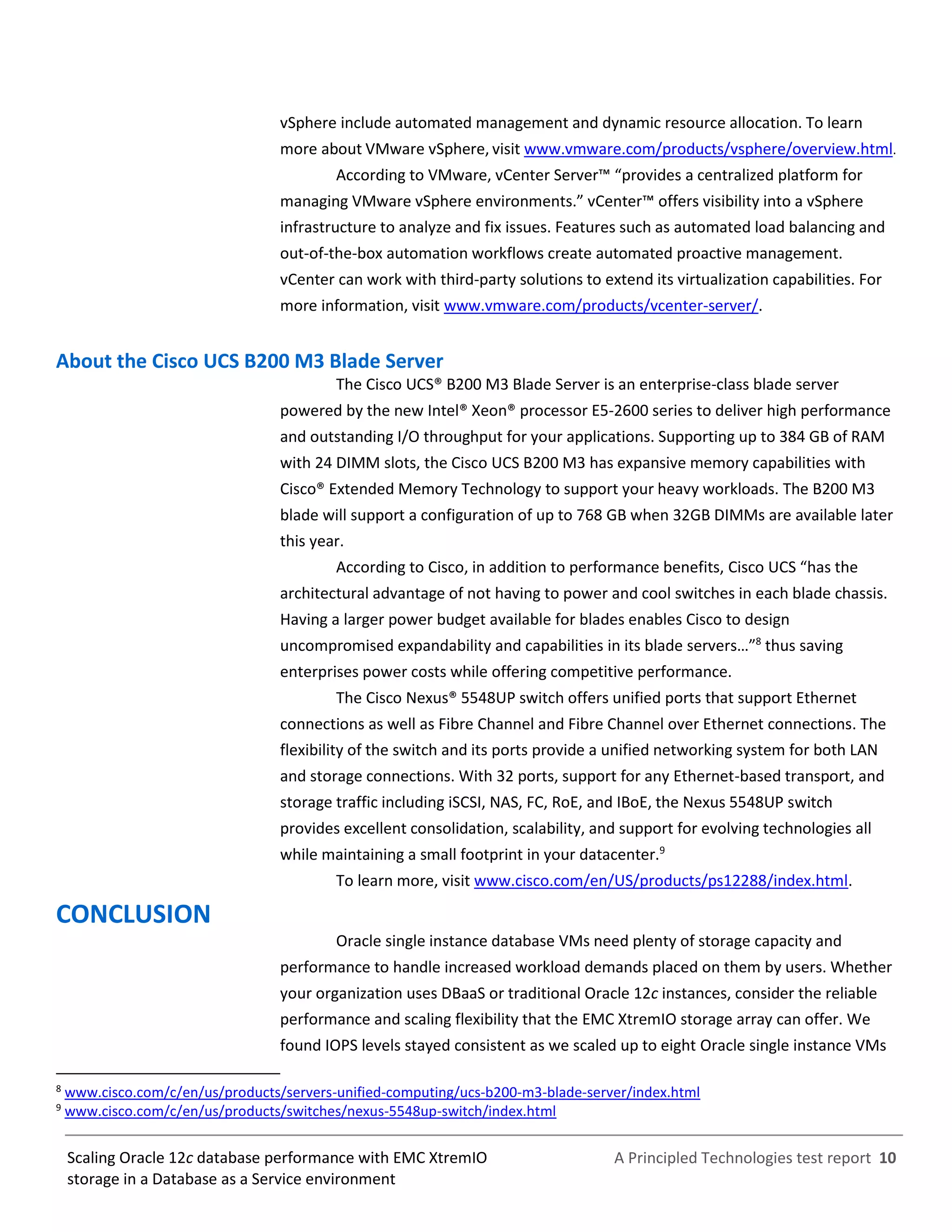 A Principled Technologies test report 10Scaling Oracle 12c database performance with EMC XtremIO
storage in a Database as a Service environment
vSphere include automated management and dynamic resource allocation. To learn
more about VMware vSphere, visit www.vmware.com/products/vsphere/overview.html.
According to VMware, vCenter Server™ “provides a centralized platform for
managing VMware vSphere environments.” vCenter™ offers visibility into a vSphere
infrastructure to analyze and fix issues. Features such as automated load balancing and
out-of-the-box automation workflows create automated proactive management.
vCenter can work with third-party solutions to extend its virtualization capabilities. For
more information, visit www.vmware.com/products/vcenter-server/.
About the Cisco UCS B200 M3 Blade Server
The Cisco UCS® B200 M3 Blade Server is an enterprise-class blade server
powered by the new Intel® Xeon® processor E5-2600 series to deliver high performance
and outstanding I/O throughput for your applications. Supporting up to 384 GB of RAM
with 24 DIMM slots, the Cisco UCS B200 M3 has expansive memory capabilities with
Cisco® Extended Memory Technology to support your heavy workloads. The B200 M3
blade will support a configuration of up to 768 GB when 32GB DIMMs are available later
this year.
According to Cisco, in addition to performance benefits, Cisco UCS “has the
architectural advantage of not having to power and cool switches in each blade chassis.
Having a larger power budget available for blades enables Cisco to design
uncompromised expandability and capabilities in its blade servers…”8
thus saving
enterprises power costs while offering competitive performance.
The Cisco Nexus® 5548UP switch offers unified ports that support Ethernet
connections as well as Fibre Channel and Fibre Channel over Ethernet connections. The
flexibility of the switch and its ports provide a unified networking system for both LAN
and storage connections. With 32 ports, support for any Ethernet-based transport, and
storage traffic including iSCSI, NAS, FC, RoE, and IBoE, the Nexus 5548UP switch
provides excellent consolidation, scalability, and support for evolving technologies all
while maintaining a small footprint in your datacenter.9
To learn more, visit www.cisco.com/en/US/products/ps12288/index.html.
CONCLUSION
Oracle single instance database VMs need plenty of storage capacity and
performance to handle increased workload demands placed on them by users. Whether
your organization uses DBaaS or traditional Oracle 12c instances, consider the reliable
performance and scaling flexibility that the EMC XtremIO storage array can offer. We
found IOPS levels stayed consistent as we scaled up to eight Oracle single instance VMs
8
www.cisco.com/c/en/us/products/servers-unified-computing/ucs-b200-m3-blade-server/index.html
9
www.cisco.com/c/en/us/products/switches/nexus-5548up-switch/index.html
 