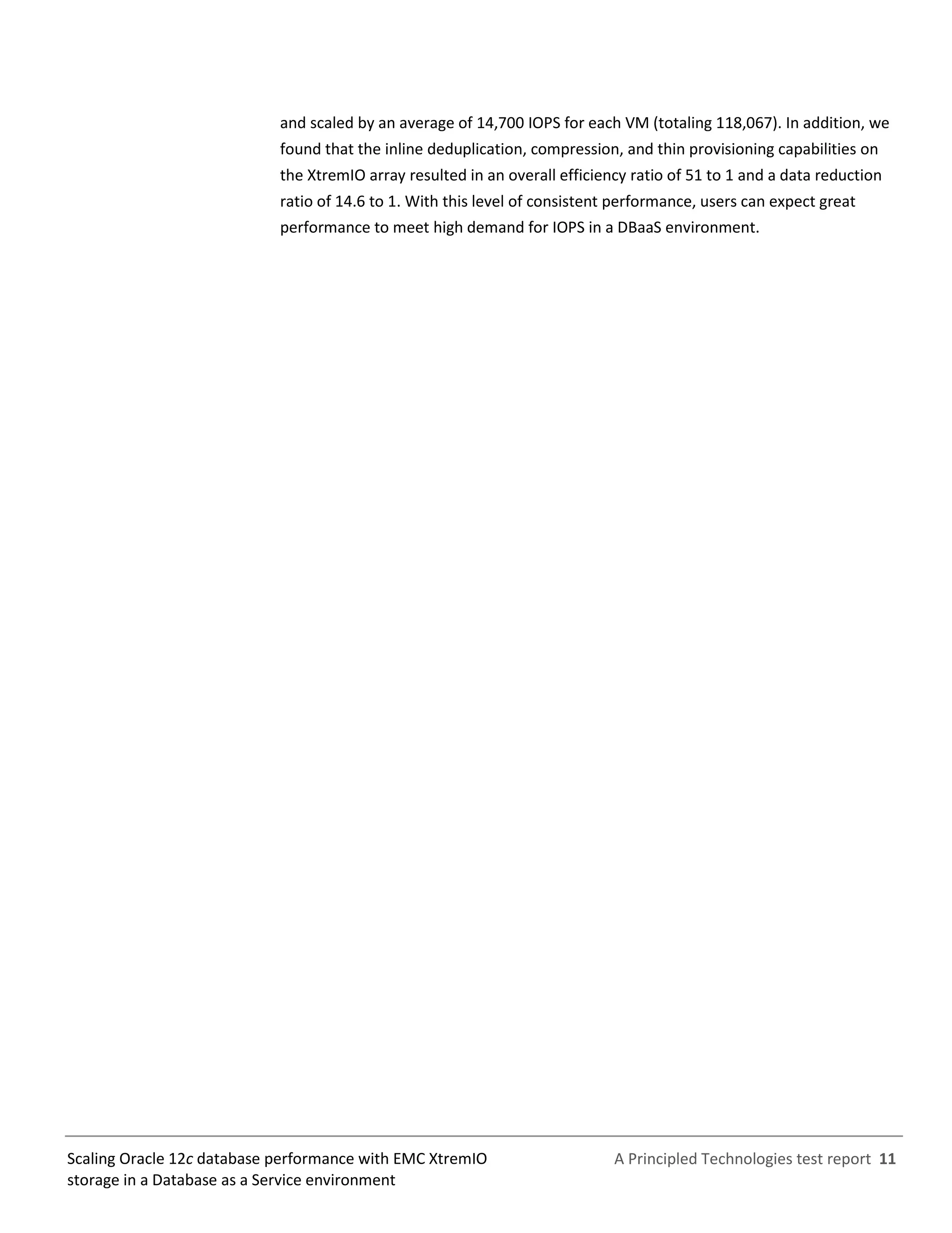 A Principled Technologies test report 11Scaling Oracle 12c database performance with EMC XtremIO
storage in a Database as a Service environment
and scaled by an average of 14,700 IOPS for each VM (totaling 118,067). In addition, we
found that the inline deduplication, compression, and thin provisioning capabilities on
the XtremIO array resulted in an overall efficiency ratio of 51 to 1 and a data reduction
ratio of 14.6 to 1. With this level of consistent performance, users can expect great
performance to meet high demand for IOPS in a DBaaS environment.
 