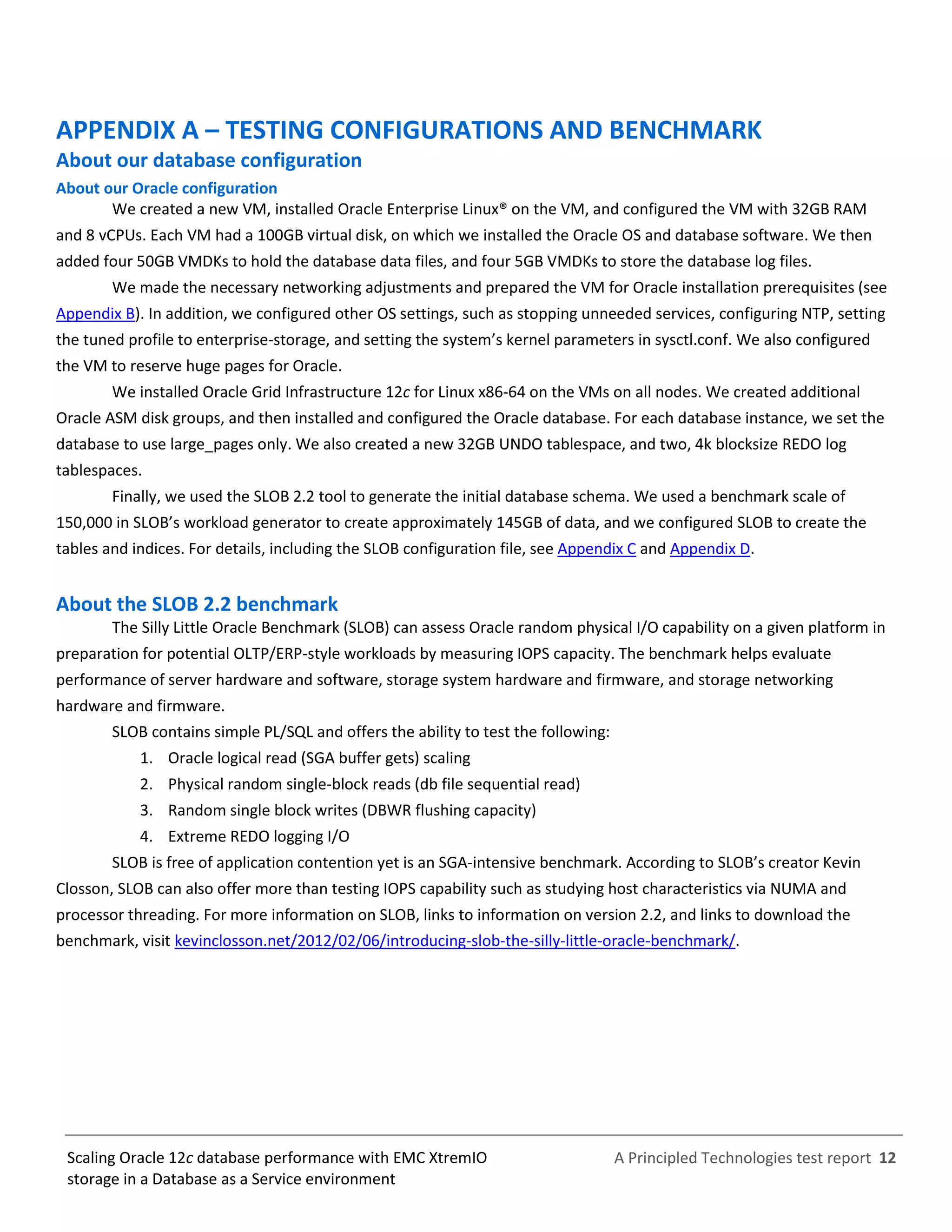 A Principled Technologies test report 12Scaling Oracle 12c database performance with EMC XtremIO
storage in a Database as a Service environment
APPENDIX A – TESTING CONFIGURATIONS AND BENCHMARK
About our database configuration
About our Oracle configuration
We created a new VM, installed Oracle Enterprise Linux® on the VM, and configured the VM with 32GB RAM
and 8 vCPUs. Each VM had a 100GB virtual disk, on which we installed the Oracle OS and database software. We then
added four 50GB VMDKs to hold the database data files, and four 5GB VMDKs to store the database log files.
We made the necessary networking adjustments and prepared the VM for Oracle installation prerequisites (see
Appendix B). In addition, we configured other OS settings, such as stopping unneeded services, configuring NTP, setting
the tuned profile to enterprise-storage, and setting the system’s kernel parameters in sysctl.conf. We also configured
the VM to reserve huge pages for Oracle.
We installed Oracle Grid Infrastructure 12c for Linux x86-64 on the VMs on all nodes. We created additional
Oracle ASM disk groups, and then installed and configured the Oracle database. For each database instance, we set the
database to use large_pages only. We also created a new 32GB UNDO tablespace, and two, 4k blocksize REDO log
tablespaces.
Finally, we used the SLOB 2.2 tool to generate the initial database schema. We used a benchmark scale of
150,000 in SLOB’s workload generator to create approximately 145GB of data, and we configured SLOB to create the
tables and indices. For details, including the SLOB configuration file, see Appendix C and Appendix D.
About the SLOB 2.2 benchmark
The Silly Little Oracle Benchmark (SLOB) can assess Oracle random physical I/O capability on a given platform in
preparation for potential OLTP/ERP-style workloads by measuring IOPS capacity. The benchmark helps evaluate
performance of server hardware and software, storage system hardware and firmware, and storage networking
hardware and firmware.
SLOB contains simple PL/SQL and offers the ability to test the following:
1. Oracle logical read (SGA buffer gets) scaling
2. Physical random single-block reads (db file sequential read)
3. Random single block writes (DBWR flushing capacity)
4. Extreme REDO logging I/O
SLOB is free of application contention yet is an SGA-intensive benchmark. According to SLOB’s creator Kevin
Closson, SLOB can also offer more than testing IOPS capability such as studying host characteristics via NUMA and
processor threading. For more information on SLOB, links to information on version 2.2, and links to download the
benchmark, visit kevinclosson.net/2012/02/06/introducing-slob-the-silly-little-oracle-benchmark/.
 