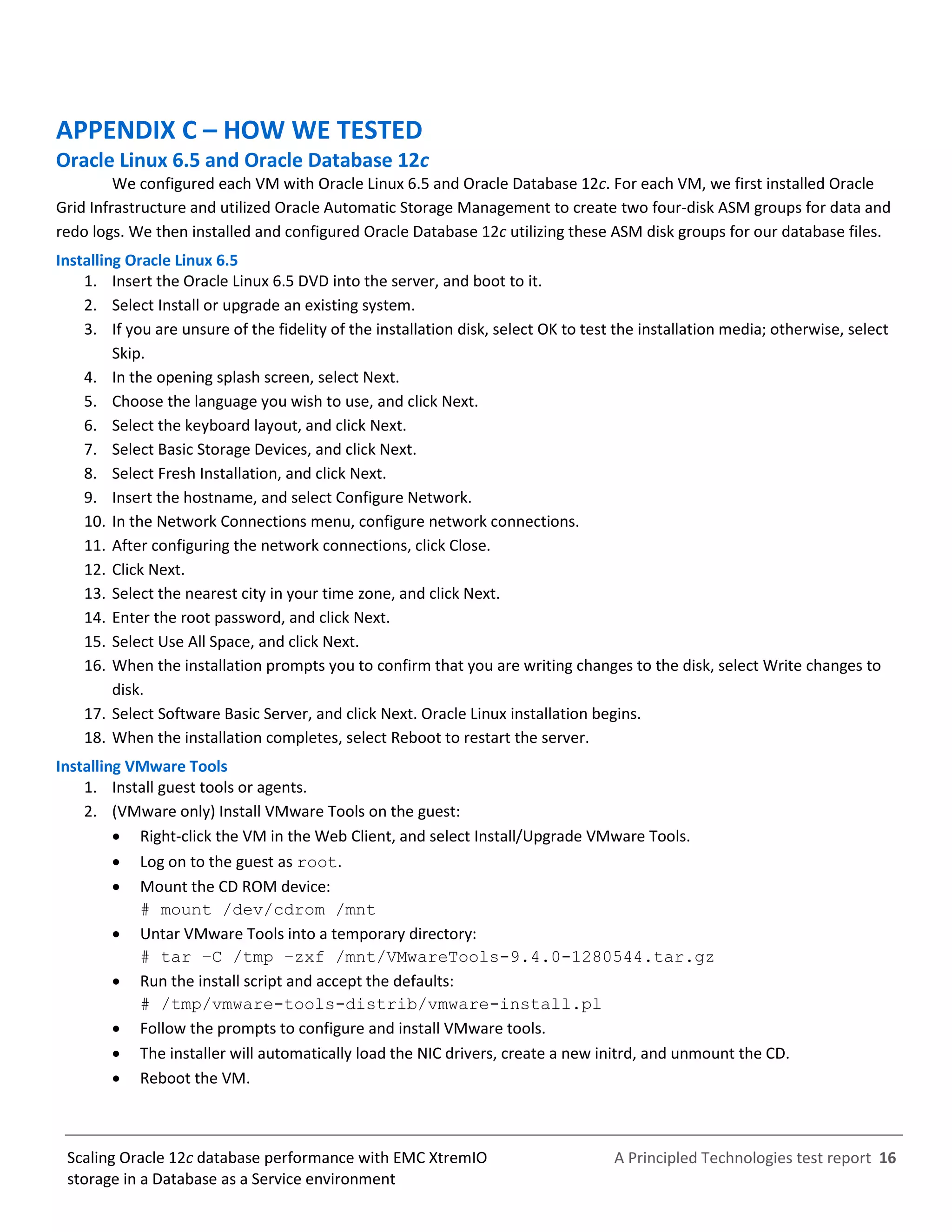 A Principled Technologies test report 16Scaling Oracle 12c database performance with EMC XtremIO
storage in a Database as a Service environment
APPENDIX C – HOW WE TESTED
Oracle Linux 6.5 and Oracle Database 12c
We configured each VM with Oracle Linux 6.5 and Oracle Database 12c. For each VM, we first installed Oracle
Grid Infrastructure and utilized Oracle Automatic Storage Management to create two four-disk ASM groups for data and
redo logs. We then installed and configured Oracle Database 12c utilizing these ASM disk groups for our database files.
Installing Oracle Linux 6.5
1. Insert the Oracle Linux 6.5 DVD into the server, and boot to it.
2. Select Install or upgrade an existing system.
3. If you are unsure of the fidelity of the installation disk, select OK to test the installation media; otherwise, select
Skip.
4. In the opening splash screen, select Next.
5. Choose the language you wish to use, and click Next.
6. Select the keyboard layout, and click Next.
7. Select Basic Storage Devices, and click Next.
8. Select Fresh Installation, and click Next.
9. Insert the hostname, and select Configure Network.
10. In the Network Connections menu, configure network connections.
11. After configuring the network connections, click Close.
12. Click Next.
13. Select the nearest city in your time zone, and click Next.
14. Enter the root password, and click Next.
15. Select Use All Space, and click Next.
16. When the installation prompts you to confirm that you are writing changes to the disk, select Write changes to
disk.
17. Select Software Basic Server, and click Next. Oracle Linux installation begins.
18. When the installation completes, select Reboot to restart the server.
Installing VMware Tools
1. Install guest tools or agents.
2. (VMware only) Install VMware Tools on the guest:
 Right-click the VM in the Web Client, and select Install/Upgrade VMware Tools.
 Log on to the guest as root.
 Mount the CD ROM device:
# mount /dev/cdrom /mnt
 Untar VMware Tools into a temporary directory:
# tar –C /tmp –zxf /mnt/VMwareTools-9.4.0-1280544.tar.gz
 Run the install script and accept the defaults:
# /tmp/vmware-tools-distrib/vmware-install.pl
 Follow the prompts to configure and install VMware tools.
 The installer will automatically load the NIC drivers, create a new initrd, and unmount the CD.
 Reboot the VM.
 