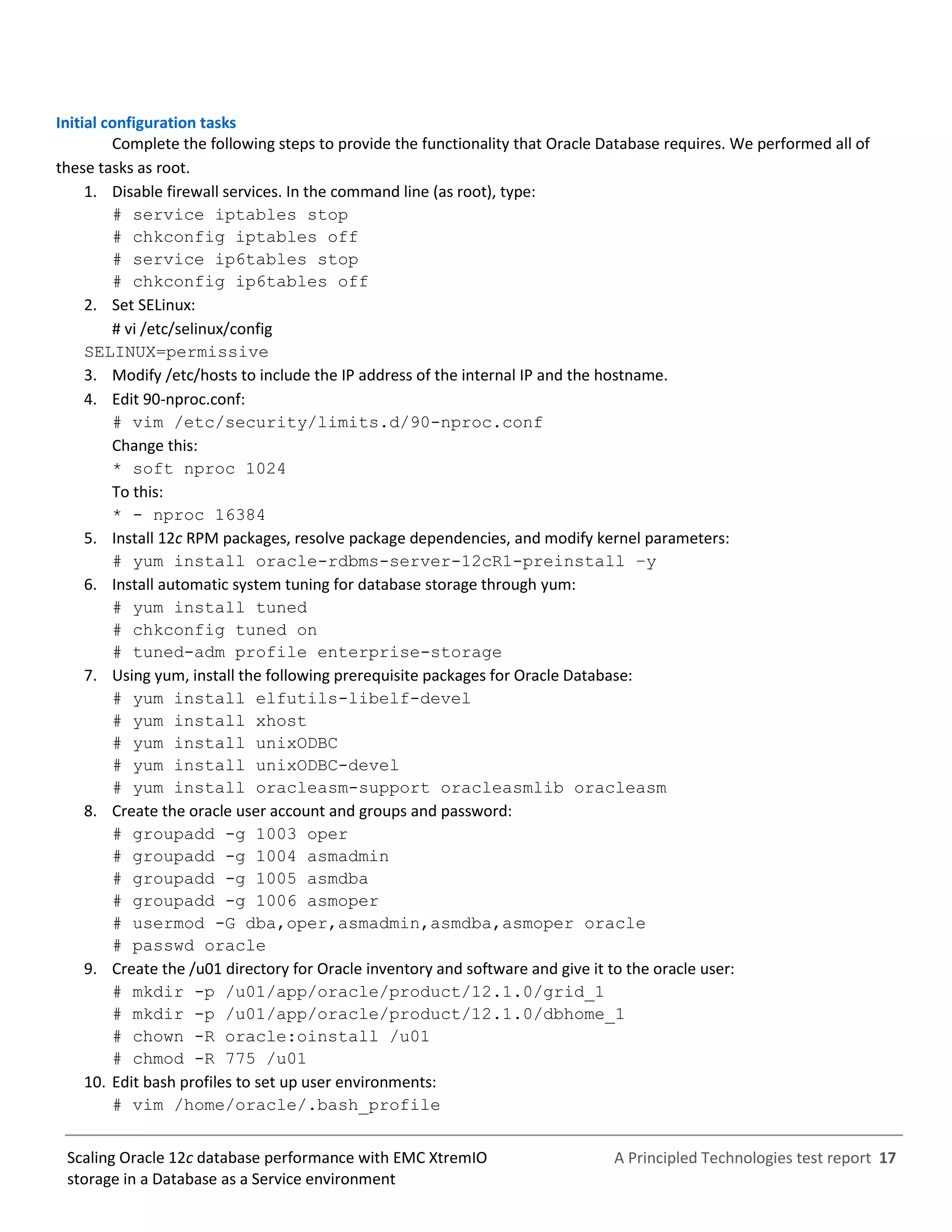 A Principled Technologies test report 17Scaling Oracle 12c database performance with EMC XtremIO
storage in a Database as a Service environment
Initial configuration tasks
Complete the following steps to provide the functionality that Oracle Database requires. We performed all of
these tasks as root.
1. Disable firewall services. In the command line (as root), type:
# service iptables stop
# chkconfig iptables off
# service ip6tables stop
# chkconfig ip6tables off
2. Set SELinux:
# vi /etc/selinux/config
SELINUX=permissive
3. Modify /etc/hosts to include the IP address of the internal IP and the hostname.
4. Edit 90-nproc.conf:
# vim /etc/security/limits.d/90-nproc.conf
Change this:
* soft nproc 1024
To this:
* - nproc 16384
5. Install 12c RPM packages, resolve package dependencies, and modify kernel parameters:
# yum install oracle-rdbms-server-12cR1-preinstall –y
6. Install automatic system tuning for database storage through yum:
# yum install tuned
# chkconfig tuned on
# tuned-adm profile enterprise-storage
7. Using yum, install the following prerequisite packages for Oracle Database:
# yum install elfutils-libelf-devel
# yum install xhost
# yum install unixODBC
# yum install unixODBC-devel
# yum install oracleasm-support oracleasmlib oracleasm
8. Create the oracle user account and groups and password:
# groupadd -g 1003 oper
# groupadd -g 1004 asmadmin
# groupadd -g 1005 asmdba
# groupadd -g 1006 asmoper
# usermod -G dba,oper,asmadmin,asmdba,asmoper oracle
# passwd oracle
9. Create the /u01 directory for Oracle inventory and software and give it to the oracle user:
# mkdir -p /u01/app/oracle/product/12.1.0/grid_1
# mkdir -p /u01/app/oracle/product/12.1.0/dbhome_1
# chown -R oracle:oinstall /u01
# chmod -R 775 /u01
10. Edit bash profiles to set up user environments:
# vim /home/oracle/.bash_profile
 
