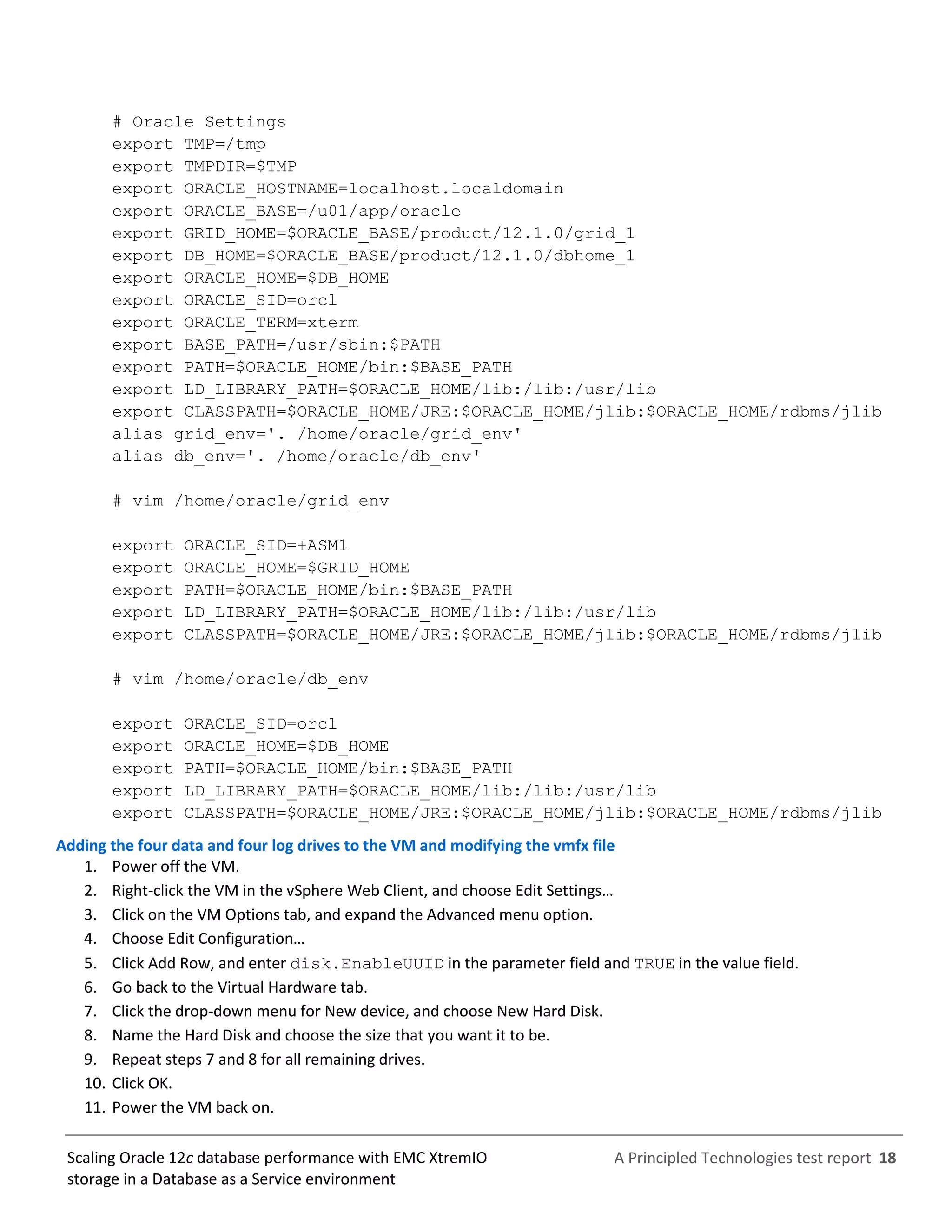 A Principled Technologies test report 18Scaling Oracle 12c database performance with EMC XtremIO
storage in a Database as a Service environment
# Oracle Settings
export TMP=/tmp
export TMPDIR=$TMP
export ORACLE_HOSTNAME=localhost.localdomain
export ORACLE_BASE=/u01/app/oracle
export GRID_HOME=$ORACLE_BASE/product/12.1.0/grid_1
export DB_HOME=$ORACLE_BASE/product/12.1.0/dbhome_1
export ORACLE_HOME=$DB_HOME
export ORACLE_SID=orcl
export ORACLE_TERM=xterm
export BASE_PATH=/usr/sbin:$PATH
export PATH=$ORACLE_HOME/bin:$BASE_PATH
export LD_LIBRARY_PATH=$ORACLE_HOME/lib:/lib:/usr/lib
export CLASSPATH=$ORACLE_HOME/JRE:$ORACLE_HOME/jlib:$ORACLE_HOME/rdbms/jlib
alias grid_env='. /home/oracle/grid_env'
alias db_env='. /home/oracle/db_env'
# vim /home/oracle/grid_env
export ORACLE_SID=+ASM1
export ORACLE_HOME=$GRID_HOME
export PATH=$ORACLE_HOME/bin:$BASE_PATH
export LD_LIBRARY_PATH=$ORACLE_HOME/lib:/lib:/usr/lib
export CLASSPATH=$ORACLE_HOME/JRE:$ORACLE_HOME/jlib:$ORACLE_HOME/rdbms/jlib
# vim /home/oracle/db_env
export ORACLE_SID=orcl
export ORACLE_HOME=$DB_HOME
export PATH=$ORACLE_HOME/bin:$BASE_PATH
export LD_LIBRARY_PATH=$ORACLE_HOME/lib:/lib:/usr/lib
export CLASSPATH=$ORACLE_HOME/JRE:$ORACLE_HOME/jlib:$ORACLE_HOME/rdbms/jlib
Adding the four data and four log drives to the VM and modifying the vmfx file
1. Power off the VM.
2. Right-click the VM in the vSphere Web Client, and choose Edit Settings…
3. Click on the VM Options tab, and expand the Advanced menu option.
4. Choose Edit Configuration…
5. Click Add Row, and enter disk.EnableUUID in the parameter field and TRUE in the value field.
6. Go back to the Virtual Hardware tab.
7. Click the drop-down menu for New device, and choose New Hard Disk.
8. Name the Hard Disk and choose the size that you want it to be.
9. Repeat steps 7 and 8 for all remaining drives.
10. Click OK.
11. Power the VM back on.
 