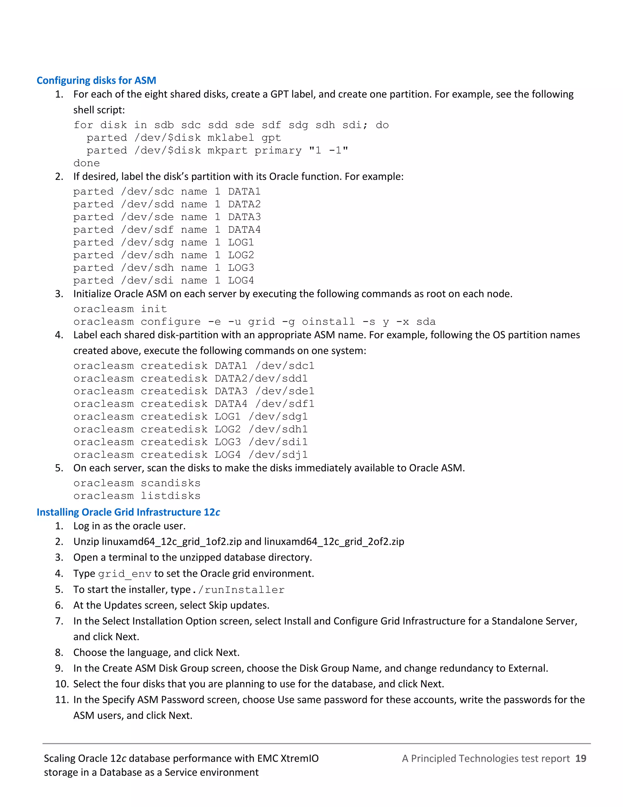 A Principled Technologies test report 19Scaling Oracle 12c database performance with EMC XtremIO
storage in a Database as a Service environment
Configuring disks for ASM
1. For each of the eight shared disks, create a GPT label, and create one partition. For example, see the following
shell script:
for disk in sdb sdc sdd sde sdf sdg sdh sdi; do
parted /dev/$disk mklabel gpt
parted /dev/$disk mkpart primary "1 -1"
done
2. If desired, label the disk’s partition with its Oracle function. For example:
parted /dev/sdc name 1 DATA1
parted /dev/sdd name 1 DATA2
parted /dev/sde name 1 DATA3
parted /dev/sdf name 1 DATA4
parted /dev/sdg name 1 LOG1
parted /dev/sdh name 1 LOG2
parted /dev/sdh name 1 LOG3
parted /dev/sdi name 1 LOG4
3. Initialize Oracle ASM on each server by executing the following commands as root on each node.
oracleasm init
oracleasm configure -e -u grid -g oinstall -s y -x sda
4. Label each shared disk-partition with an appropriate ASM name. For example, following the OS partition names
created above, execute the following commands on one system:
oracleasm createdisk DATA1 /dev/sdc1
oracleasm createdisk DATA2/dev/sdd1
oracleasm createdisk DATA3 /dev/sde1
oracleasm createdisk DATA4 /dev/sdf1
oracleasm createdisk LOG1 /dev/sdg1
oracleasm createdisk LOG2 /dev/sdh1
oracleasm createdisk LOG3 /dev/sdi1
oracleasm createdisk LOG4 /dev/sdj1
5. On each server, scan the disks to make the disks immediately available to Oracle ASM.
oracleasm scandisks
oracleasm listdisks
Installing Oracle Grid Infrastructure 12c
1. Log in as the oracle user.
2. Unzip linuxamd64_12c_grid_1of2.zip and linuxamd64_12c_grid_2of2.zip
3. Open a terminal to the unzipped database directory.
4. Type grid_env to set the Oracle grid environment.
5. To start the installer, type./runInstaller
6. At the Updates screen, select Skip updates.
7. In the Select Installation Option screen, select Install and Configure Grid Infrastructure for a Standalone Server,
and click Next.
8. Choose the language, and click Next.
9. In the Create ASM Disk Group screen, choose the Disk Group Name, and change redundancy to External.
10. Select the four disks that you are planning to use for the database, and click Next.
11. In the Specify ASM Password screen, choose Use same password for these accounts, write the passwords for the
ASM users, and click Next.
 