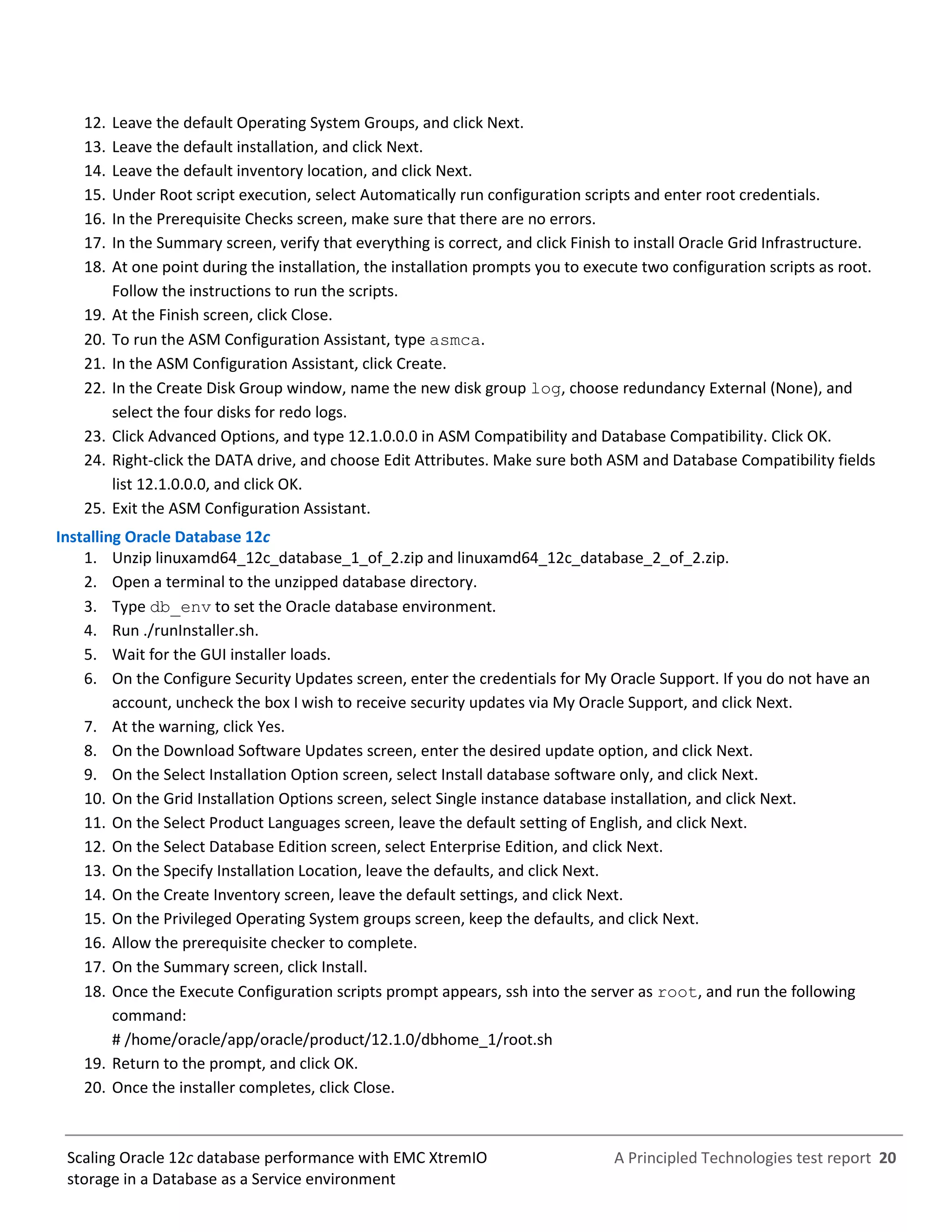 A Principled Technologies test report 20Scaling Oracle 12c database performance with EMC XtremIO
storage in a Database as a Service environment
12. Leave the default Operating System Groups, and click Next.
13. Leave the default installation, and click Next.
14. Leave the default inventory location, and click Next.
15. Under Root script execution, select Automatically run configuration scripts and enter root credentials.
16. In the Prerequisite Checks screen, make sure that there are no errors.
17. In the Summary screen, verify that everything is correct, and click Finish to install Oracle Grid Infrastructure.
18. At one point during the installation, the installation prompts you to execute two configuration scripts as root.
Follow the instructions to run the scripts.
19. At the Finish screen, click Close.
20. To run the ASM Configuration Assistant, type asmca.
21. In the ASM Configuration Assistant, click Create.
22. In the Create Disk Group window, name the new disk group log, choose redundancy External (None), and
select the four disks for redo logs.
23. Click Advanced Options, and type 12.1.0.0.0 in ASM Compatibility and Database Compatibility. Click OK.
24. Right-click the DATA drive, and choose Edit Attributes. Make sure both ASM and Database Compatibility fields
list 12.1.0.0.0, and click OK.
25. Exit the ASM Configuration Assistant.
Installing Oracle Database 12c
1. Unzip linuxamd64_12c_database_1_of_2.zip and linuxamd64_12c_database_2_of_2.zip.
2. Open a terminal to the unzipped database directory.
3. Type db_env to set the Oracle database environment.
4. Run ./runInstaller.sh.
5. Wait for the GUI installer loads.
6. On the Configure Security Updates screen, enter the credentials for My Oracle Support. If you do not have an
account, uncheck the box I wish to receive security updates via My Oracle Support, and click Next.
7. At the warning, click Yes.
8. On the Download Software Updates screen, enter the desired update option, and click Next.
9. On the Select Installation Option screen, select Install database software only, and click Next.
10. On the Grid Installation Options screen, select Single instance database installation, and click Next.
11. On the Select Product Languages screen, leave the default setting of English, and click Next.
12. On the Select Database Edition screen, select Enterprise Edition, and click Next.
13. On the Specify Installation Location, leave the defaults, and click Next.
14. On the Create Inventory screen, leave the default settings, and click Next.
15. On the Privileged Operating System groups screen, keep the defaults, and click Next.
16. Allow the prerequisite checker to complete.
17. On the Summary screen, click Install.
18. Once the Execute Configuration scripts prompt appears, ssh into the server as root, and run the following
command:
# /home/oracle/app/oracle/product/12.1.0/dbhome_1/root.sh
19. Return to the prompt, and click OK.
20. Once the installer completes, click Close.
 