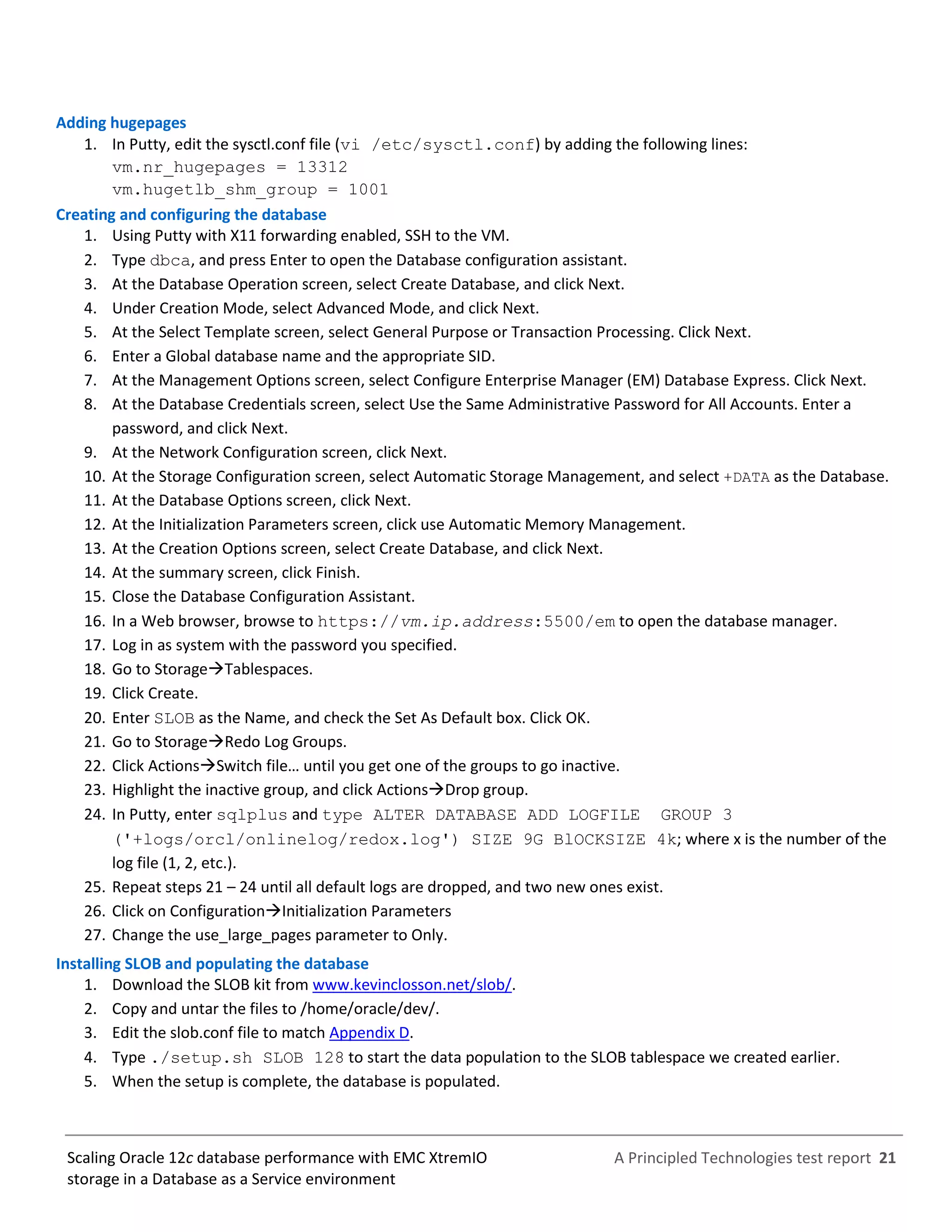 A Principled Technologies test report 21Scaling Oracle 12c database performance with EMC XtremIO
storage in a Database as a Service environment
Adding hugepages
1. In Putty, edit the sysctl.conf file (vi /etc/sysctl.conf) by adding the following lines:
vm.nr_hugepages = 13312
vm.hugetlb_shm_group = 1001
Creating and configuring the database
1. Using Putty with X11 forwarding enabled, SSH to the VM.
2. Type dbca, and press Enter to open the Database configuration assistant.
3. At the Database Operation screen, select Create Database, and click Next.
4. Under Creation Mode, select Advanced Mode, and click Next.
5. At the Select Template screen, select General Purpose or Transaction Processing. Click Next.
6. Enter a Global database name and the appropriate SID.
7. At the Management Options screen, select Configure Enterprise Manager (EM) Database Express. Click Next.
8. At the Database Credentials screen, select Use the Same Administrative Password for All Accounts. Enter a
password, and click Next.
9. At the Network Configuration screen, click Next.
10. At the Storage Configuration screen, select Automatic Storage Management, and select +DATA as the Database.
11. At the Database Options screen, click Next.
12. At the Initialization Parameters screen, click use Automatic Memory Management.
13. At the Creation Options screen, select Create Database, and click Next.
14. At the summary screen, click Finish.
15. Close the Database Configuration Assistant.
16. In a Web browser, browse to https://vm.ip.address:5500/em to open the database manager.
17. Log in as system with the password you specified.
18. Go to StorageTablespaces.
19. Click Create.
20. Enter SLOB as the Name, and check the Set As Default box. Click OK.
21. Go to StorageRedo Log Groups.
22. Click ActionsSwitch file… until you get one of the groups to go inactive.
23. Highlight the inactive group, and click ActionsDrop group.
24. In Putty, enter sqlplus and type ALTER DATABASE ADD LOGFILE GROUP 3
('+logs/orcl/onlinelog/redox.log') SIZE 9G BlOCKSIZE 4k; where x is the number of the
log file (1, 2, etc.).
25. Repeat steps 21 – 24 until all default logs are dropped, and two new ones exist.
26. Click on ConfigurationInitialization Parameters
27. Change the use_large_pages parameter to Only.
Installing SLOB and populating the database
1. Download the SLOB kit from www.kevinclosson.net/slob/.
2. Copy and untar the files to /home/oracle/dev/.
3. Edit the slob.conf file to match Appendix D.
4. Type ./setup.sh SLOB 128 to start the data population to the SLOB tablespace we created earlier.
5. When the setup is complete, the database is populated.
 