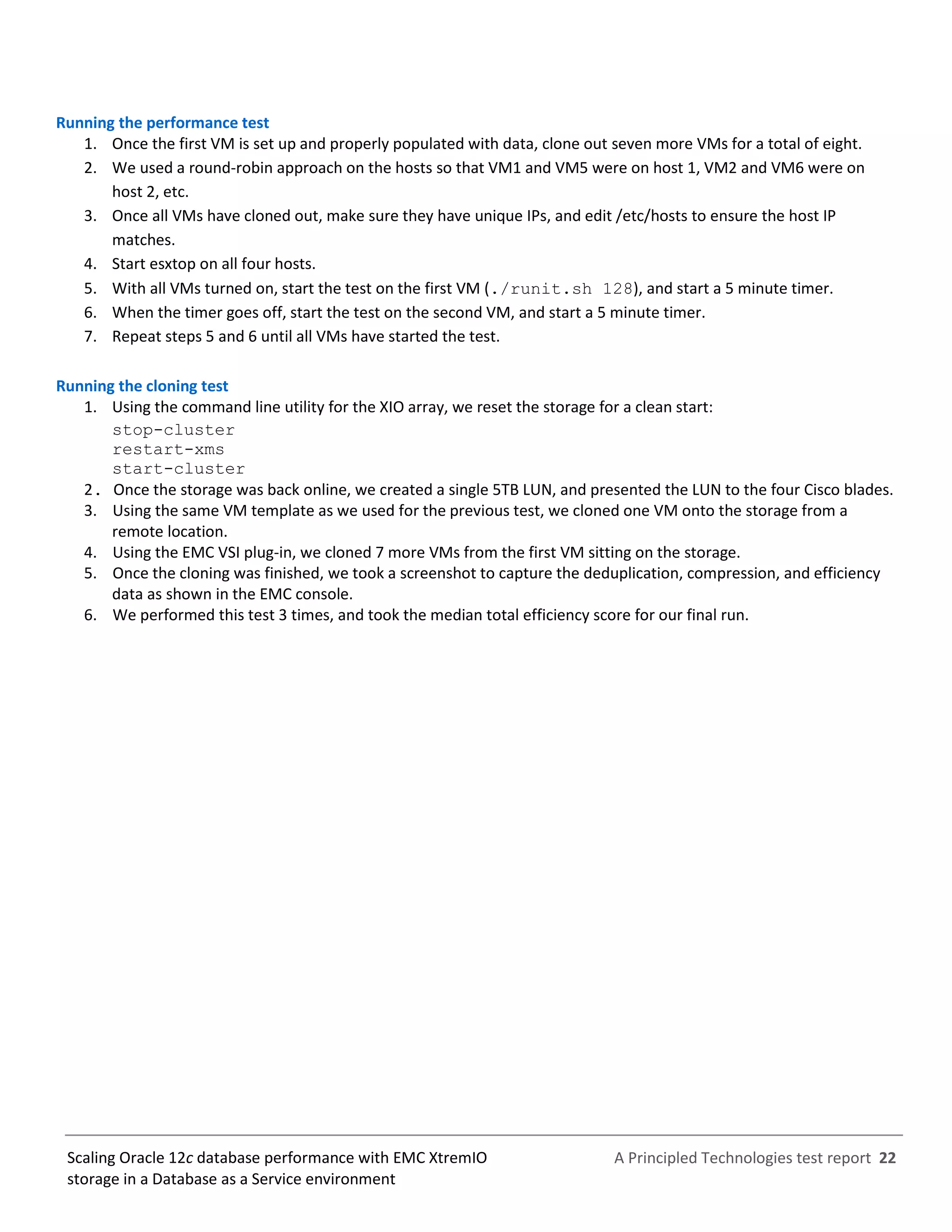 A Principled Technologies test report 22Scaling Oracle 12c database performance with EMC XtremIO
storage in a Database as a Service environment
Running the performance test
1. Once the first VM is set up and properly populated with data, clone out seven more VMs for a total of eight.
2. We used a round-robin approach on the hosts so that VM1 and VM5 were on host 1, VM2 and VM6 were on
host 2, etc.
3. Once all VMs have cloned out, make sure they have unique IPs, and edit /etc/hosts to ensure the host IP
matches.
4. Start esxtop on all four hosts.
5. With all VMs turned on, start the test on the first VM (./runit.sh 128), and start a 5 minute timer.
6. When the timer goes off, start the test on the second VM, and start a 5 minute timer.
7. Repeat steps 5 and 6 until all VMs have started the test.
Running the cloning test
1. Using the command line utility for the XIO array, we reset the storage for a clean start:
stop-cluster
restart-xms
start-cluster
2. Once the storage was back online, we created a single 5TB LUN, and presented the LUN to the four Cisco blades.
3. Using the same VM template as we used for the previous test, we cloned one VM onto the storage from a
remote location.
4. Using the EMC VSI plug-in, we cloned 7 more VMs from the first VM sitting on the storage.
5. Once the cloning was finished, we took a screenshot to capture the deduplication, compression, and efficiency
data as shown in the EMC console.
6. We performed this test 3 times, and took the median total efficiency score for our final run.
 
