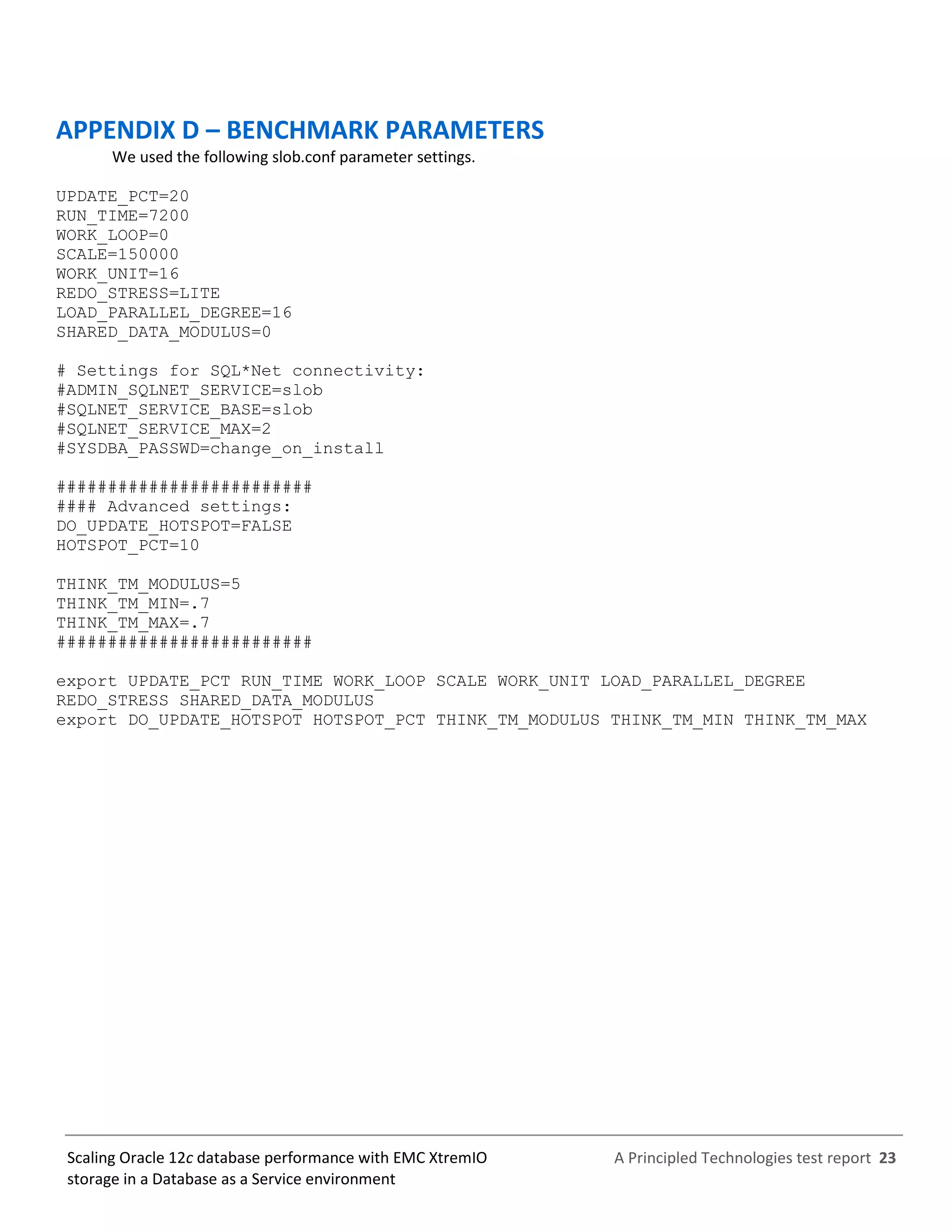 A Principled Technologies test report 23Scaling Oracle 12c database performance with EMC XtremIO
storage in a Database as a Service environment
APPENDIX D – BENCHMARK PARAMETERS
We used the following slob.conf parameter settings.
UPDATE_PCT=20
RUN_TIME=7200
WORK_LOOP=0
SCALE=150000
WORK_UNIT=16
REDO_STRESS=LITE
LOAD_PARALLEL_DEGREE=16
SHARED_DATA_MODULUS=0
# Settings for SQL*Net connectivity:
#ADMIN_SQLNET_SERVICE=slob
#SQLNET_SERVICE_BASE=slob
#SQLNET_SERVICE_MAX=2
#SYSDBA_PASSWD=change_on_install
#########################
#### Advanced settings:
DO_UPDATE_HOTSPOT=FALSE
HOTSPOT_PCT=10
THINK_TM_MODULUS=5
THINK_TM_MIN=.7
THINK_TM_MAX=.7
#########################
export UPDATE_PCT RUN_TIME WORK_LOOP SCALE WORK_UNIT LOAD_PARALLEL_DEGREE
REDO_STRESS SHARED_DATA_MODULUS
export DO_UPDATE_HOTSPOT HOTSPOT_PCT THINK_TM_MODULUS THINK_TM_MIN THINK_TM_MAX
 