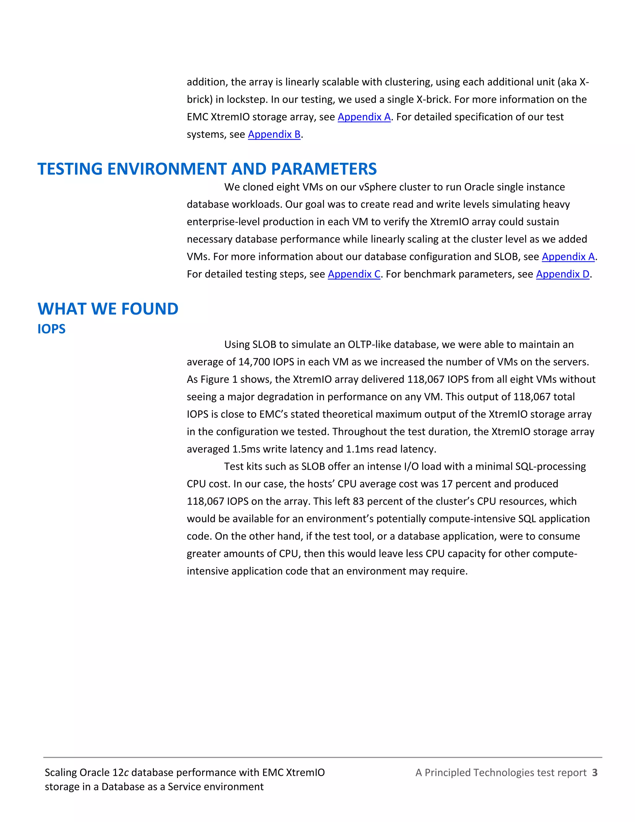 A Principled Technologies test report 3Scaling Oracle 12c database performance with EMC XtremIO
storage in a Database as a Service environment
addition, the array is linearly scalable with clustering, using each additional unit (aka X-
Brick) in lockstep. In our testing, we used a single X-Brick. For more information on the
EMC XtremIO storage array, see Appendix A. For detailed specification of our test
systems, see Appendix B.
TESTING ENVIRONMENT AND PARAMETERS
We cloned eight VMs on our vSphere cluster to run Oracle single instance
database workloads. Our goal was to create read and write levels simulating heavy
enterprise-level production in each VM to verify the XtremIO array could sustain
necessary database performance while linearly scaling at the cluster level as we added
VMs. For more information about our database configuration and SLOB, see Appendix A.
For detailed testing steps, see Appendix C. For benchmark parameters, see Appendix D.
WHAT WE FOUND
IOPS
Using SLOB to simulate an OLTP-like database, we were able to maintain an
average of 14,700 IOPS in each VM as we increased the number of VMs on the servers.
As Figure 1 shows, the XtremIO array delivered 118,067 IOPS from all eight VMs without
seeing a major degradation in performance on any VM. This output of 118,067 total
IOPS is close to EMC’s stated theoretical maximum output of the XtremIO storage array
in the configuration we tested. Throughout the test duration, the XtremIO storage array
averaged 1.5ms write latency and 1.1ms read latency.
Test kits such as SLOB offer an intense I/O load with a minimal SQL-processing
CPU cost. In our case, the hosts’ CPU average cost was 17 percent and produced
118,067 IOPS on the array. This left 83 percent of the cluster’s CPU resources, which
would be available for an environment’s potentially compute-intensive SQL application
code. On the other hand, if the test tool, or a database application, were to consume
greater amounts of CPU, then this would leave less CPU capacity for other compute-
intensive application code that an environment may require.
 
