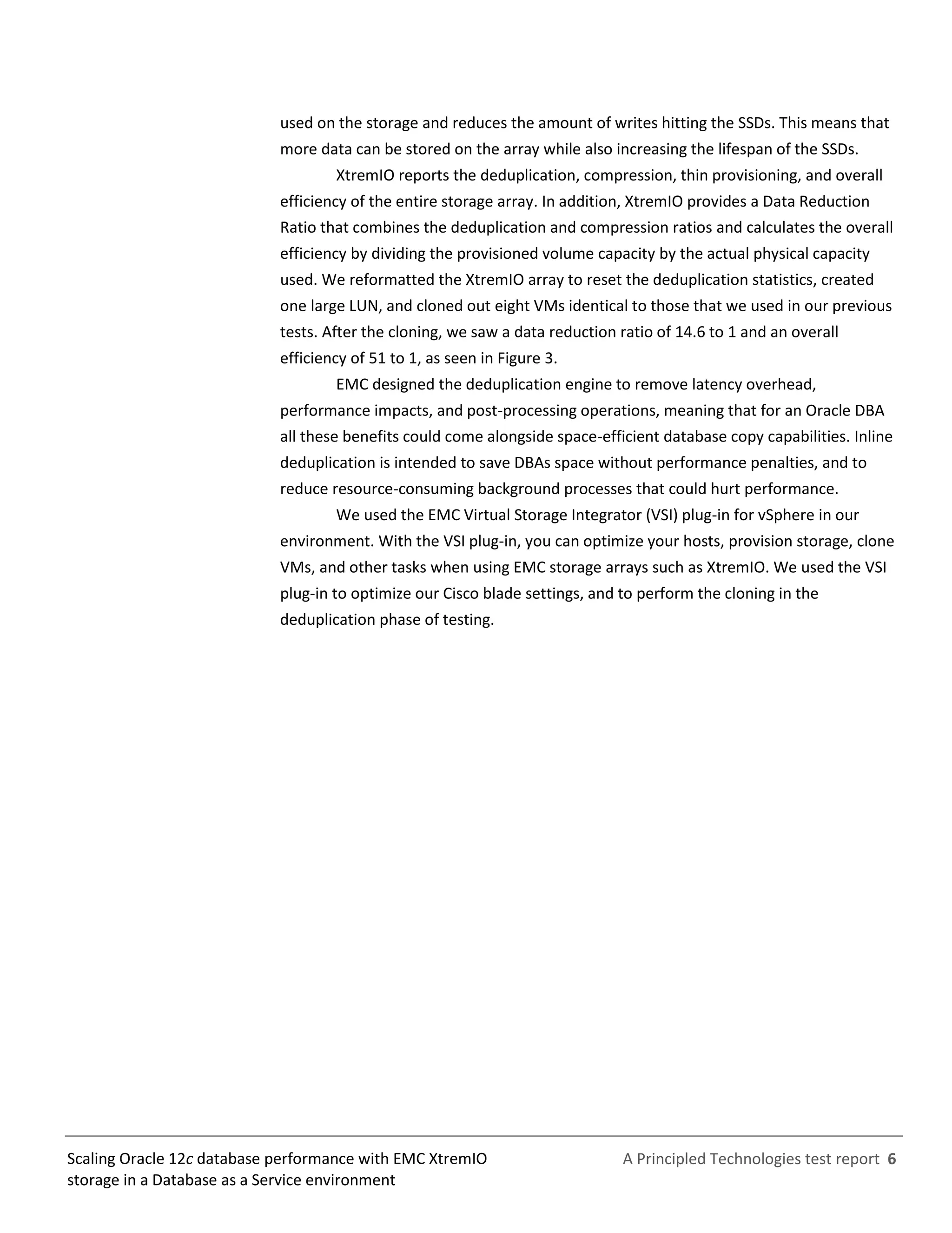 A Principled Technologies test report 6Scaling Oracle 12c database performance with EMC XtremIO
storage in a Database as a Service environment
used on the storage and reduces the amount of writes hitting the SSDs. This means that
more data can be stored on the array while also increasing the lifespan of the SSDs.
XtremIO reports the deduplication, compression, thin provisioning, and overall
efficiency of the entire storage array. In addition, XtremIO provides a Data Reduction
Ratio that combines the deduplication and compression ratios and calculates the overall
efficiency by dividing the provisioned volume capacity by the actual physical capacity
used. We reformatted the XtremIO array to reset the deduplication statistics, created
one large LUN, and cloned out eight VMs identical to those that we used in our previous
tests. After the cloning, we saw a data reduction ratio of 14.6 to 1 and an overall
efficiency of 51 to 1, as seen in Figure 3.
EMC designed the deduplication engine to remove latency overhead,
performance impacts, and post-processing operations, meaning that for an Oracle DBA
all these benefits could come alongside space-efficient database copy capabilities. Inline
deduplication is intended to save DBAs space without performance penalties, and to
reduce resource-consuming background processes that could hurt performance.
We used the EMC Virtual Storage Integrator (VSI) plug-in for vSphere in our
environment. With the VSI plug-in, you can optimize your hosts, provision storage, clone
VMs, and other tasks when using EMC storage arrays such as XtremIO. We used the VSI
plug-in to optimize our Cisco blade settings, and to perform the cloning in the
deduplication phase of testing.
 