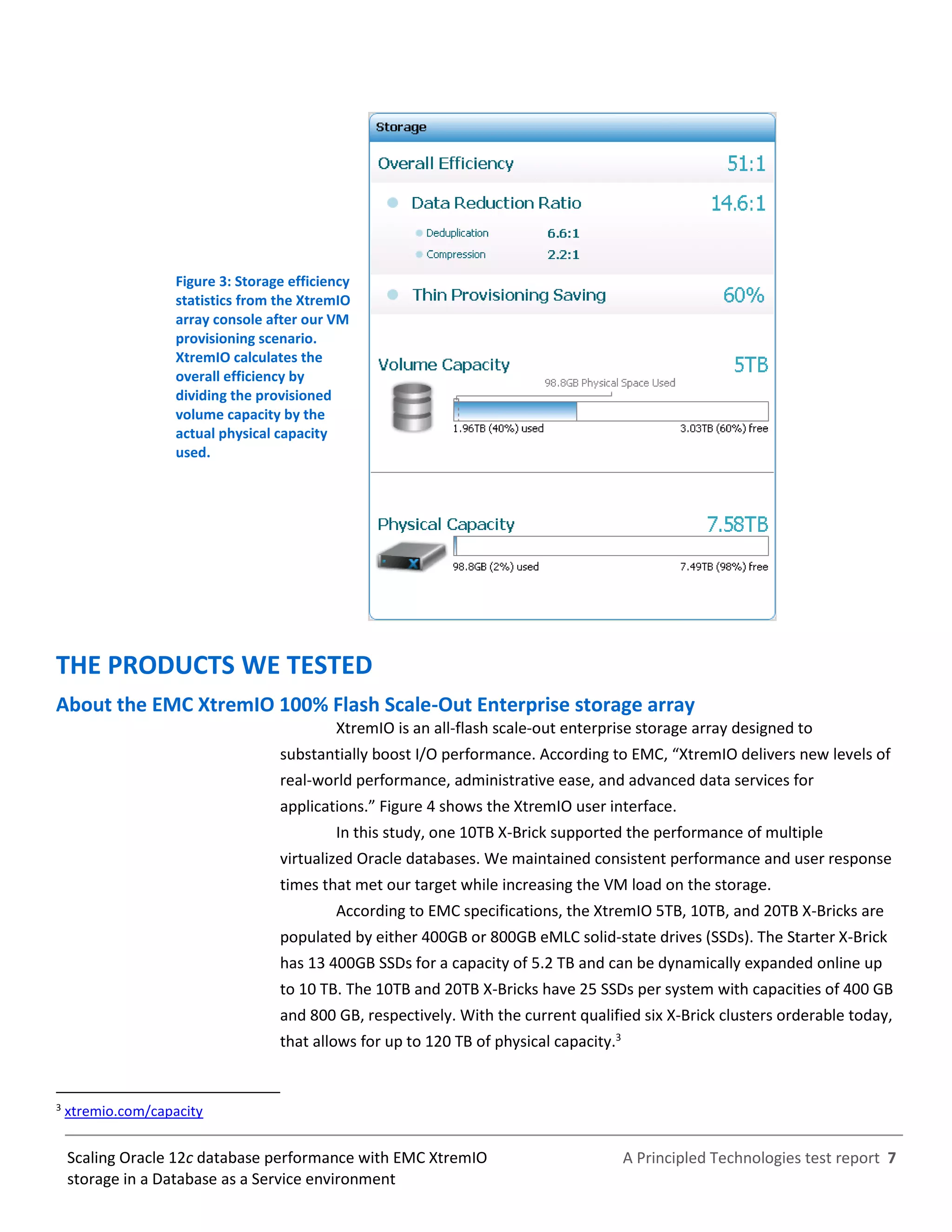 A Principled Technologies test report 7Scaling Oracle 12c database performance with EMC XtremIO
storage in a Database as a Service environment
Figure 3: Storage efficiency
statistics from the XtremIO
array console after our VM
provisioning scenario.
XtremIO calculates the
overall efficiency by
dividing the provisioned
volume capacity by the
actual physical capacity
used.
THE PRODUCTS WE TESTED
About the EMC XtremIO 100% Flash Scale-Out Enterprise storage array
XtremIO is an all-flash scale-out enterprise storage array designed to
substantially boost I/O performance. According to EMC, “XtremIO delivers new levels of
real-world performance, administrative ease, and advanced data services for
applications.” Figure 4 shows the XtremIO user interface.
In this study, one 10TB X-Brick supported the performance of multiple
virtualized Oracle databases. We maintained consistent performance and user response
times that met our target while increasing the VM load on the storage.
According to EMC specifications, the XtremIO 5TB, 10TB, and 20TB X-Bricks are
populated by either 400GB or 800GB eMLC solid-state drives (SSDs). The Starter X-Brick
has 13 400GB SSDs for a capacity of 5.2 TB and can be dynamically expanded online up
to 10 TB. The 10TB and 20TB X-Bricks have 25 SSDs per system with capacities of 400 GB
and 800 GB, respectively. With the current qualified six X-Brick clusters orderable today,
that allows for up to 120 TB of physical capacity.3
3
xtremio.com/capacity
 