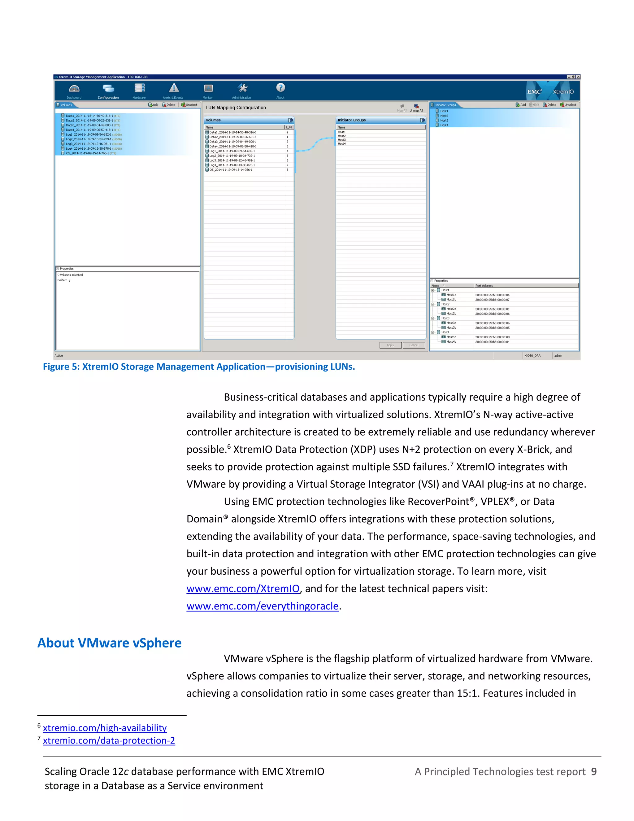 A Principled Technologies test report 9Scaling Oracle 12c database performance with EMC XtremIO
storage in a Database as a Service environment
Figure 5: XtremIO Storage Management Application—provisioning LUNs.
Business-critical databases and applications typically require a high degree of
availability and integration with virtualized solutions. XtremIO’s N-way active-active
controller architecture is created to be extremely reliable and use redundancy wherever
possible.6
XtremIO Data Protection (XDP) uses N+2 protection on every X-Brick, and
seeks to provide protection against multiple SSD failures.7
XtremIO integrates with
VMware by providing a Virtual Storage Integrator (VSI) and VAAI plug-ins at no charge.
Using EMC protection technologies like RecoverPoint®, VPLEX®, or Data
Domain® alongside XtremIO offers integrations with these protection solutions,
extending the availability of your data. The performance, space-saving technologies, and
built-in data protection and integration with other EMC protection technologies can give
your business a powerful option for virtualization storage. To learn more, visit
www.emc.com/XtremIO, and for the latest technical papers visit:
www.emc.com/everythingoracle.
About VMware vSphere
VMware vSphere is the flagship platform of virtualized hardware from VMware.
vSphere allows companies to virtualize their server, storage, and networking resources,
achieving a consolidation ratio in some cases greater than 15:1. Features included in
6
xtremio.com/high-availability
7
xtremio.com/data-protection-2
 