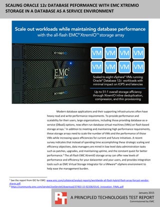 January 2015
A PRINCIPLED TECHNOLOGIES TEST REPORT
Commissioned by EMC
SCALING ORACLE 12c DATABASE PEFORMANCE WITH EMC XTREMIO
STORAGE IN A DATABASE AS A SERVICE ENVIRONMENT
Modern database applications and their supporting infrastructures often have
heavy read and write performance requirements. To provide performance and
scalability for their users, large organizations, including those providing database-as-a-
service (DBaaS) options, now often run database virtual machines (VMs) on flash-based
storage arrays.1
In addition to meeting and maintaining high performance requirements,
these storage arrays need to scale the number of VMs and the performance of those
VMs while increasing space efficiencies for current and future initiatives. A recent
survey indicates that instead of spending time accomplishing these strategic scaling and
efficiency objectives, data managers are mired in low-level data administration tasks
such as patches, upgrades, and maintaining uptime, and the constant quest for better
performance.2
The all-flash EMC XtremIO storage array can offer new levels of
performance and efficiency for your datacenter and your users, and provides integration
tools such as EMC Virtual Storage Integrator for a VMware® vSphere environment to
help ease the management burden.
1
See the report from IDC for EMC: www.emc.com/collateral/analyst-reports/worldwide-all-flash-hybrid-flash-array-forcast-vendor-
shares.pdf.
2 https://community.emc.com/servlet/JiveServlet/download/37463-15-92338/IOUG_Innovation_FINAL.pdf
 