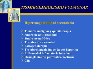 TROMBOEMBOLISMO PULMONAR

Hipercoagulabilidad secundaria










Tumores malignos y quimioterapia
Síndrome antifosfolípido
Síndrome nefrótico
Trombocitosis esencial
Estrogenoterapia
Trombocitopenia inducida por heparina
Enfermedad inflamatoria intestinal
Hemoglobinuria paroxística nocturna
CID

 