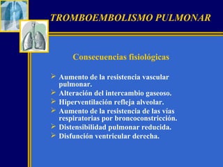 TROMBOEMBOLISMO PULMONAR

Consecuencias fisiológicas
 Aumento de la resistencia vascular
pulmonar.
 Alteración del intercambio gaseoso.
 Hiperventilación refleja alveolar.
 Aumento de la resistencia de las vías
respiratorias por broncoconstricción.
 Distensibilidad pulmonar reducida.
 Disfunción ventricular derecha.

 