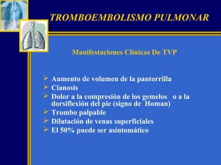 TROMBOEMBOLISMO PULMONAR

Manifestaciones Clínicas De TVP

 Aumento de volumen de la pantorrilla
 Cianosis
 Dolor a la compresión de los gemelos o a la
dorsiflexión del pie (signo de Homan)
 Trombo palpable
 Dilatación de venas superficiales
 El 50% puede ser asintomático

 