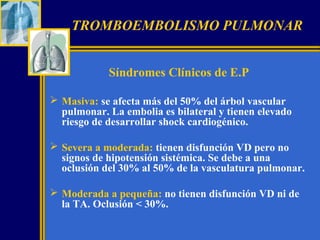 TROMBOEMBOLISMO PULMONAR
Síndromes Clínicos de E.P
 Masiva: se afecta más del 50% del árbol vascular
pulmonar. La embolia es bilateral y tienen elevado
riesgo de desarrollar shock cardiogénico.
 Severa a moderada: tienen disfunción VD pero no
signos de hipotensión sistémica. Se debe a una
oclusión del 30% al 50% de la vasculatura pulmonar.
 Moderada a pequeña: no tienen disfunción VD ni de
la TA. Oclusión < 30%.

 