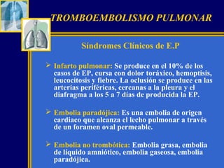TROMBOEMBOLISMO PULMONAR
Síndromes Clínicos de E.P
 Infarto pulmonar: Se produce en el 10% de los
casos de EP, cursa con dolor toráxico, hemoptisis,
leucocitosis y fiebre. La oclusión se produce en las
arterias periféricas, cercanas a la pleura y el
diafragma a los 5 a 7 días de producida la EP.
 Embolia paradójica: Es una embolia de origen
cardiaco que alcanza el lecho pulmonar a través
de un foramen oval permeable.
 Embolia no trombótica: Embolia grasa, embolia
de líquido amniótico, embolia gaseosa, embolia
paradójica.

 