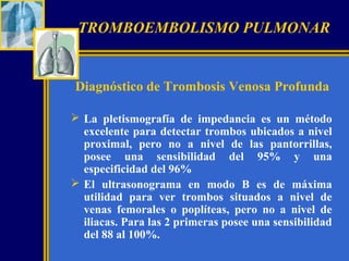 TROMBOEMBOLISMO PULMONAR

Diagnóstico de Trombosis Venosa Profunda
 La pletismografía de impedancia es un método
excelente para detectar trombos ubicados a nivel
proximal, pero no a nivel de las pantorrillas,
posee una sensibilidad del 95% y una
especificidad del 96%
 El ultrasonograma en modo B es de máxima
utilidad para ver trombos situados a nivel de
venas femorales o poplíteas, pero no a nivel de
iliacas. Para las 2 primeras posee una sensibilidad
del 88 al 100%.

 