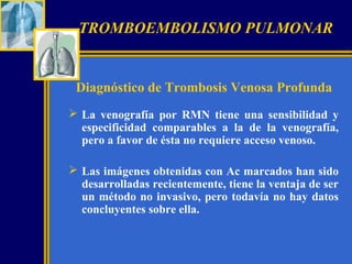 TROMBOEMBOLISMO PULMONAR

Diagnóstico de Trombosis Venosa Profunda
 La venografía por RMN tiene una sensibilidad y
especificidad comparables a la de la venografía,
pero a favor de ésta no requiere acceso venoso.
 Las imágenes obtenidas con Ac marcados han sido
desarrolladas recientemente, tiene la ventaja de ser
un método no invasivo, pero todavía no hay datos
concluyentes sobre ella.

 