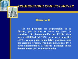 TROMBOEMBOLISMO PULMONAR

Dimero D
Es un producto de degradación de la
fibrina, por lo que se eleva en casos de
trombosis. Su determinación por ELISA tiene
una sensibilidad del 95%, pero no es específico
(45%), ya que puede tener falsos positivos como
por ejemplo cirugías, traumatismos, sepsis, IM y
otras enfermedades sistémicas. También puede
determinarse por Ac monoclonales

 