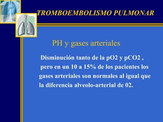 TROMBOEMBOLISMO PULMONAR

PH y gases arteriales
Disminución tanto de la pO2 y pCO2 ,
pero en un 10 a 15% de los pacientes los
gases arteriales son normales al igual que
la diferencia alveolo-arterial de 02.

 